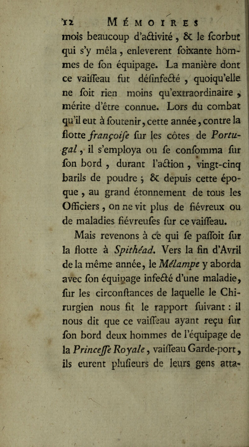mois beaucoup d’aâivité , ÔC le fcorbut ; qui s’y mêla, enlevèrent foixante hom- j mes de fon équipage. La manière dont ji ce vaifleau fut définfeâé , quoiqu’elle | ne foit rien moins qu’extraordinaire , ij mérite d’être connue. Lors du combat qu’il eut à foutenir, cette année ; contre la &otte françoife fur les côtes de Portu- gal , il s’employa ou fe confomma fur ion bord , durant l’aéÜon , vingt-cinq barils de poudre ÔC depuis cette épo- que , au grand étonnement de tous les Officiers , on ne vit plus de fiévreux ou de maladies fiévreuiès fur ce vaifleau. Mais revenons à ce qui fe paflbit fur la flotte à Spithiad. Vers la fin d’Avril delà même année, le Mélampe y aborda avec fon équipage infeéfé d’une maladie, fur les circonftances de laquelle le Chi- rurgien nous fit le rapport fuivant : il nous dit que ce vailfaau ayant reçu fur fon bord deux hommes de l’équipage de la Princejfe Royale, vaifleau Garde-port, ils eurent plufieurs de leurs gens atta*
