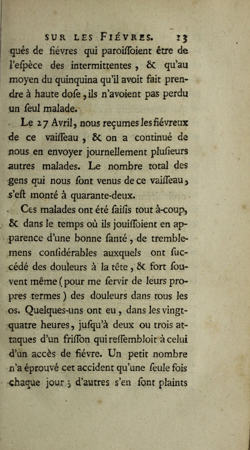 qués de fièvres qui paroiflbient être de l’eipèce des intermittentes , ôc qu’au moyen du quinquina qu’il avoir fait pren- dre à haute dofe ,ils n’avoient pas perdu un feul malade. Le Z 7 Avril, nous reçûmes les fiévreux de ce vaifleau , Sc on a continué de nous en envoyer journellement plufieurs autres malades. Le nombre total des gens qui nous font venus de ce vaifleau j s’eft monté à quarante-deux. Ces malades ont été laifis tout à-coup, & dans le temps où ils jouiflbient en ap- parence d’une bonne fanté, de tremble- rnens conlidérables auxquels ont fuc- cédé des douleurs à la tête, ôc fort Ibu- vent même (pour me lèrvir de leurs pro- pres termes ) des douleurs dans tous les os. Quelques-uns ont eu, dans les vingt- quatre heures, jufqu’à deux ou trois at- taques d’un friflbn quireflembloit à celui d’un accès de fièvre. Un petit nombre n’a éprouvé cet accident qu’une feule fois chaque jour , d’autres s’en font plaints