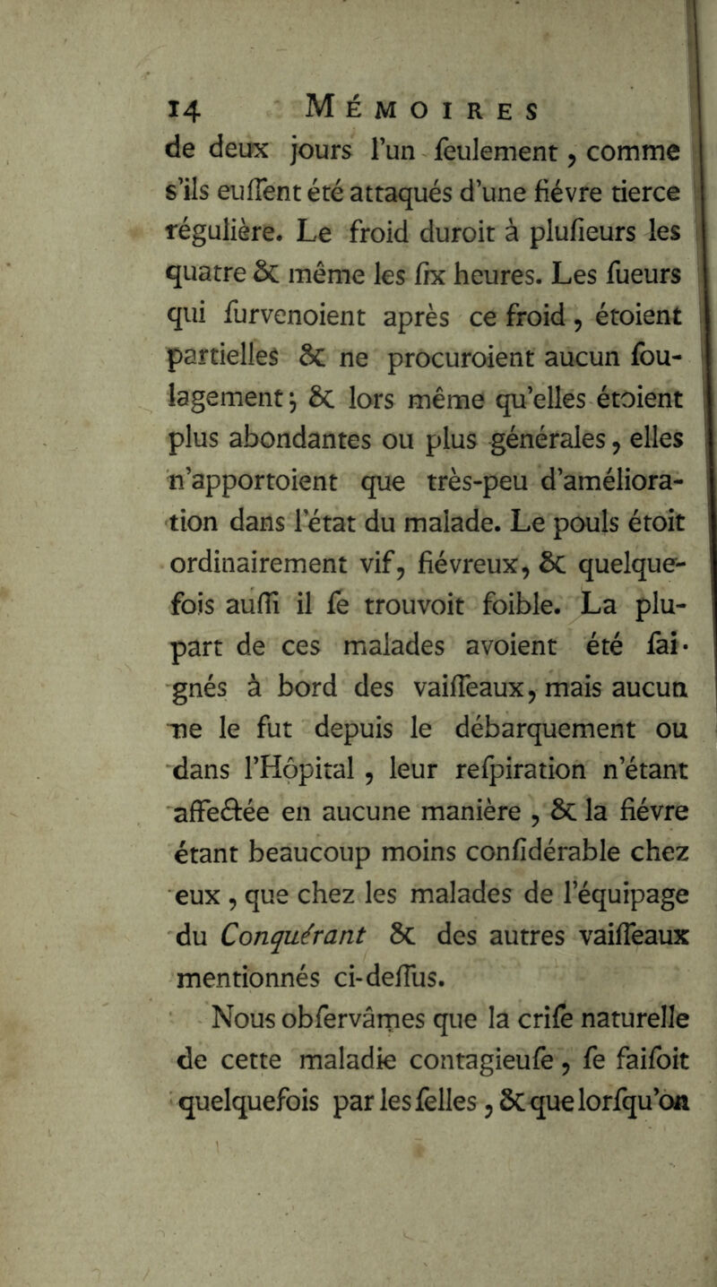 de deux jours l’un feulement, comme s’ils eulTent été attaqués d’une fièvre tierce régulière. Le froid durcit à plufieurs les quatre &; même les fix heures. Les fueurs qui furvenoient après ce froid , étoient partielles ôc ne procuroient aucun fou- lagement ^ ôc lors même qu’elles étoient plus abondantes ou plus générales, elles n’apportoient que très-peu d’améliora- tion dans l’état du malade. Le pouls étoit ordinairement vif, fiévreux, ÔC quelque- fois aufïî il fé trouvoit foible. La plu- part de ces malades avoient été fai- gnés à bord des vailTeaux, mais aucun ■ne le fut depuis le débarquement ou dans l’Hôpital, leur refpiration n’étant affeéfée en aucune manière , ôc la fièvre étant beaucoup moins confidérable chez eux , que chez les malades de l’équipage du Conquérant ÔC des autres vailTeaux mentionnés ci-delTus. Nous obfervâmes que la crifè naturelle de cette maladie contagieufe, fe faifoit quelquefois par les felles, ÔCque lorfqu’on