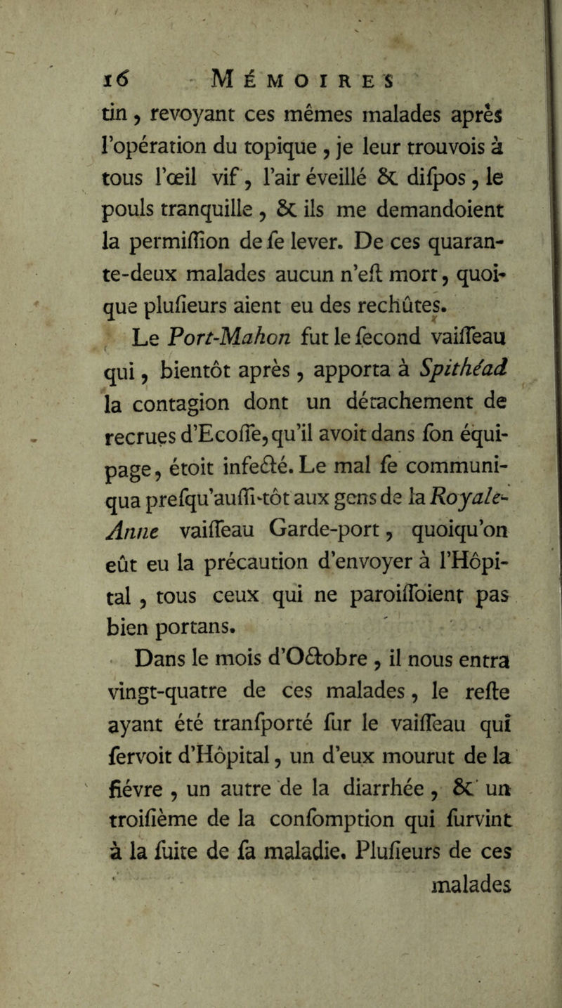 tin, revoyant ces mêmes malades après l’opération du topique, je leur trouvois à tous l’œil vif, l’air éveillé & dilpos, le pouls tranquille, Sc ils me demandoient la permiffion de fe lever. De ces quaran- te-deux malades aucun n’elt mort, quoi- que plufieurs aient eu des rechûtes. Le Port-Mahon fut le fécond vailTeaii qui ) bientôt après, apporta à Spithéaâ la contagion dont un détachement de recrues d’Ecoffe, qu’il avoit dans fon équi- page , étoit infeélé. Le mal fe communi- qua prefqu’aulTi'tôt aux gens de la Royale- Anne vailTeau Garde-port, quoiqu’on eût eu la précaution d’envoyer à l’Hôpi- tal , tous ceux qui ne paroilToienr pas bien portans. Dans le mois d’Oéîrobre , il nous entra vingt-quatre de ces malades, le refte ayant été tranfporté fur le vailTeau qui fervoit d’Hôpital, un d’eux mourut de la fièvre , un autre de la diarrhée , 6c un troifième de la conlbmption qui furvint à la fuite de fa maladie. Plufieurs de ces malades