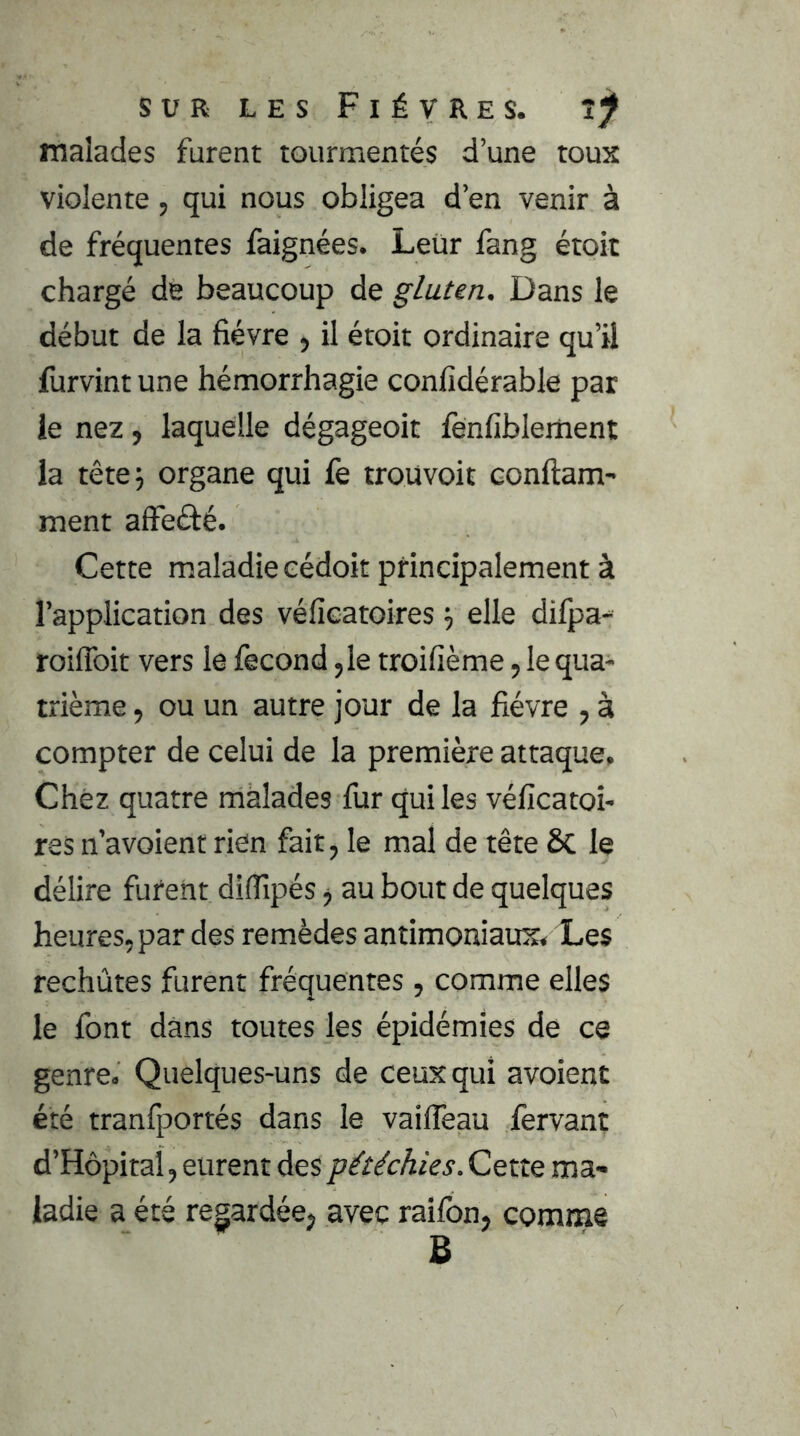 malades furent tourmentés d’une toux violente, qui nous obligea d’en venir à de fréquentes faignées. Leur fang étoit chargé de beaucoup de gluten. Dans le début de la fièvre , il étoit ordinaire qu’il furvint une hémorrhagie confidérable par le nez, laquelle dégageoit fènfiblernent la tête 5 organe qui fe trouvoit conftam- ment affeélé. Cette maladie eédoit principalement à l’application des véficatoires ^ elle dilpa- roiflbit vers le fécond ,1e troifième ,1e qua- trième , ou un autre jour de la fièvre , à compter de celui de la première attaque. Chez quatre malades fur qui les véficatoi- res n’avoient rien fait, le mal de tête ÔC le délire furent difiîpés j au bout de quelques heures, par des remèdes antimoniaux. Les rechûtes furent fréquentes, comme elles le font dans toutes les épidémies de ce genre. Quelques-uns de ceux qui avoienc été tranfportés dans le vaiiTeau fervant d’Hôpital, eurent des pétéchies. Cette ma- ladie a été regardée, avec raifon, comme B