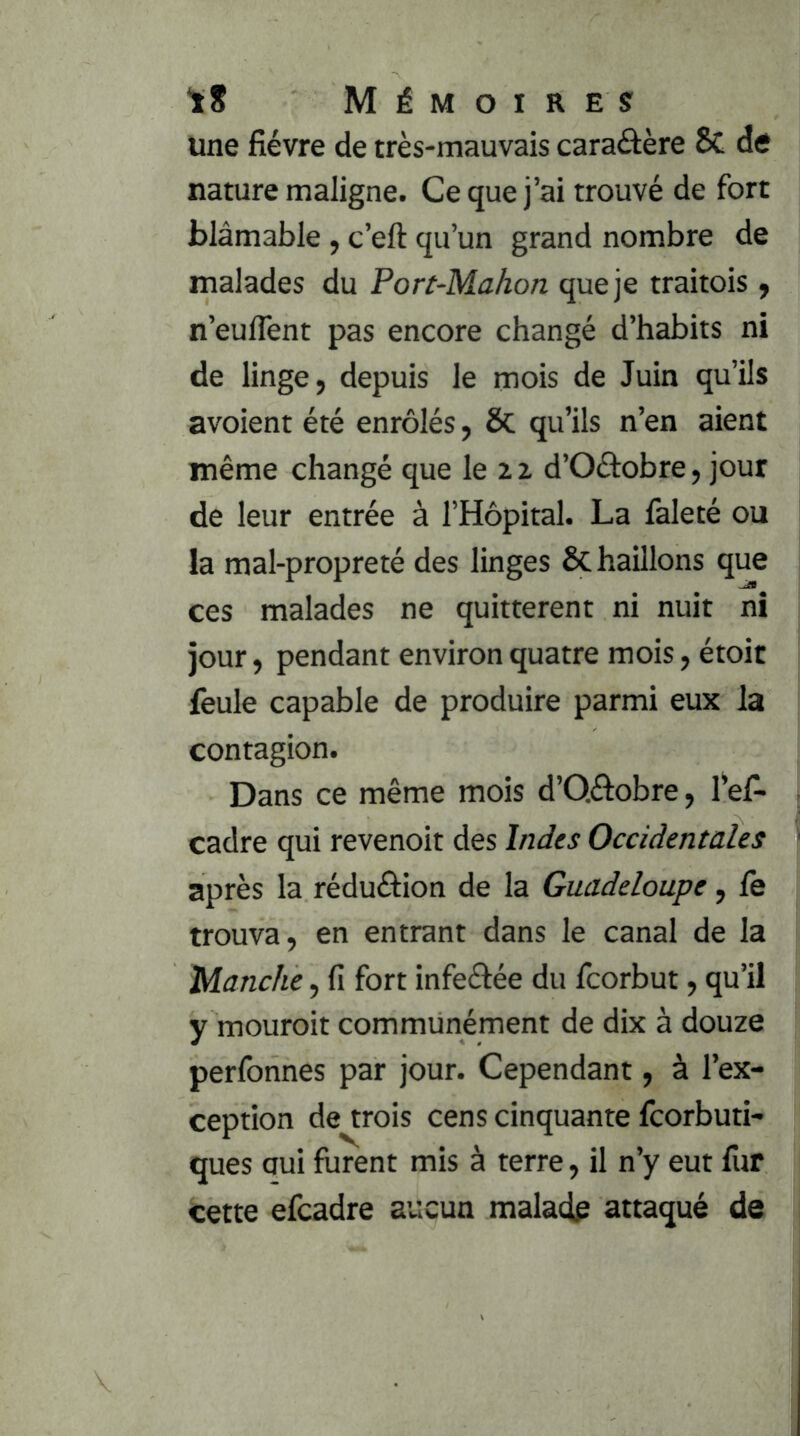 une fièvre de très-mauvais caraâère & de nature maligne. Ce que j’ai trouvé de fort blâmable , c’eft qu’un grand nombre de malades du Port-Mahon que je traitois y n’euffent pas encore changé d’habits ni de linge, depuis le mois de Juin qu’ils avoient été enrôlés, &; qu’ils n’en aient même changé que le 2 z d’Oâobre, jour de leur entrée à l’Hôpital. La faleté ou la mal-propreté des linges ôc haillons que ces malades ne quittèrent ni nuit ni jour, pendant environ quatre mois, étoit feule capable de produire parmi eux la contagion. Dans ce même mois d’Qélobre, fef- cadre qui revenoit des Indes Occidentales après la réduélion de la Guadeloupe, fe trouva, en entrant dans le canal de la Manche, fi fort infeéfée du fcorbut, qu’il y mouroit communément de dix à douze perfonnes par jour. Cependant, à l’ex- ception de trois cens cinquante fcorbuti- ques oui furent mis à terre, il n’y eut fur cette efcadre aucun malade attaqué de