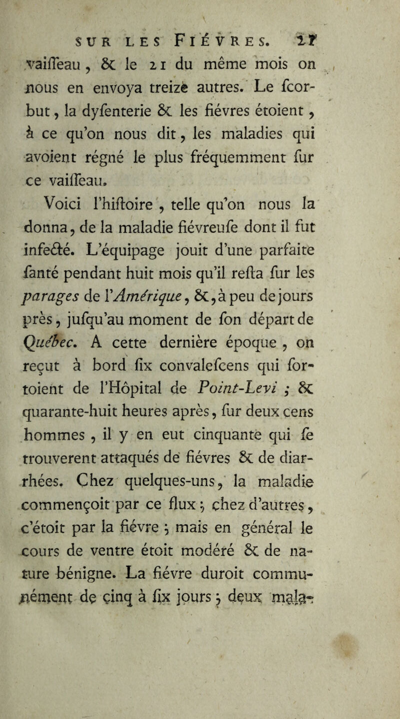 vaifleau, 6c le 21 du même mois on nous en envoya treizè autres. Le fcor- but, la dyfenterie 6c les fièvres étoient, à ce qu’on nous dit, les maladies qui avoient régné le plus fréquemment fur ce vailfeau. Voici l’hiftoire , telle qu’on nous la donna, de la maladie fiévreufe dont il fut infeété. L’équipage jouit d’une parfaite fanté pendant huit mois qu’il relia fur les parages de l'Amérique., &;,àpeu de jours près, jufqu’au moment de fon départ de Québec. A cette dernière époque , on reçut à bord fix convalefcens qui Ibr- toient de l’Hôpital de Point-Levi ; 6c quarante-huit heures après, fur deux cens hommes , il y en eut cinquante qui fe trouvèrent attaqués dé fièvres 8c de diar- rhées. Chez quelques-uns, la maladie commençoit par ce flux^ chez d’autres, c’étoit par la fièvre ^ mais en général le cours de ventre étoit modéré ÔC de na- ture bénigne. La fièvre duroit commu- jnénjent de çinq à % jours j deux, mglj*