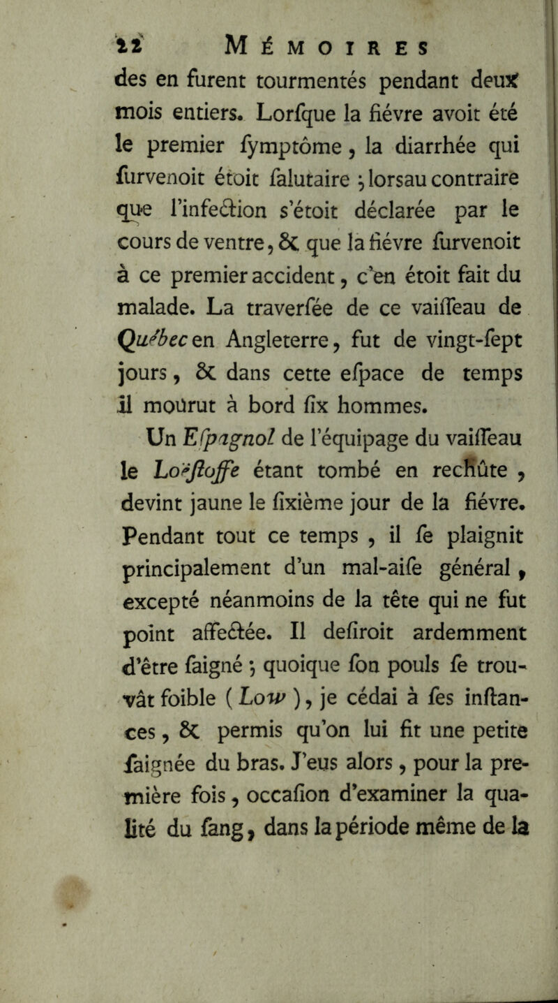 des en furent tourmentés pendant demf mois entiers. Lorfque la fièvre avoit été le premier fymptôme, la diarrhée qui furvenoit étoit falutaire j lorsau contraire que l’infeélion s etoit déclarée par le cours de ventre, ôc que la fièvre fiirvenoit à ce premier accident, c’en étoit fait du malade. La traverfée de ce vaifleau de QuSecen Angleterre, fut de vingt-fept jours, ôc dans cette efpace de temps j1 mourut à bord fix hommes. Un Efpagnol de l’équipage du vailTeau le Loi^Jîoffe étant tombé en recRûte , devint jaune le fixième jour de la fièvre. Pendant tout ce temps , il fe plaignit principalement d’un mal-aife général, excepté néanmoins de la tête qui ne fut point affeé^ée. Il defiroit ardemment d’être faigné j quoique fon pouls fe trou- vât foible ( Low ), je cédai à fes inftan- ces, 6c permis qu’on lui fit une petite faignée du bras. J’eus alors, pour la pre- mière fois, occafion d’examiner la qua- lité du fang, dans la période même de la