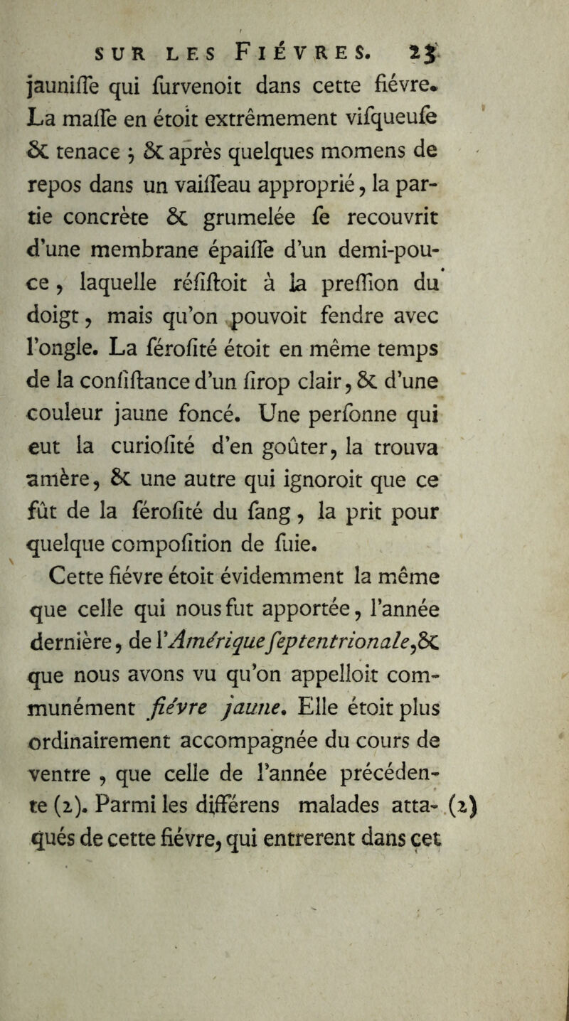 jaunifTe qui furvenoit dans cette fièvre. La mafTe en étoit extrêmement vifqueufe ÔC tenace j ÔC après quelques momens de repos dans un vailTeau approprié, la par- tie concrète ÔC grumelée fe recouvrit d’une membrane épaifle d’un demi-pou- ce , laquelle réfiftoit à la preflîon du doigt, mais qu’on p>ouvoit fendre avec l’ongle. La férofité étoit en même temps de la confiftanced’un lîrop clair, ôc d’une couleur jaune foncé. Une perfonne qui eut la curiolité d’en goûter, la trouva amère, 6c une autre qui ignoroit que ce fût de la férofité du fang, la prit pour quelque compofition de fuie. Cette fièvre étoit évidemment la même que celle qui nous fut apportée, l’année dernière, de ^Amériquefeptentrionale^dc que nous avons vu qu’on appelloit com- munément fièvre jaune. Elle étoit plus ordinairement accompagnée du cours de ventre , que celle de l’année précéden- te (2). Parmi les différens malades atta- qués de cette fièvre, qui entrèrent dans çet