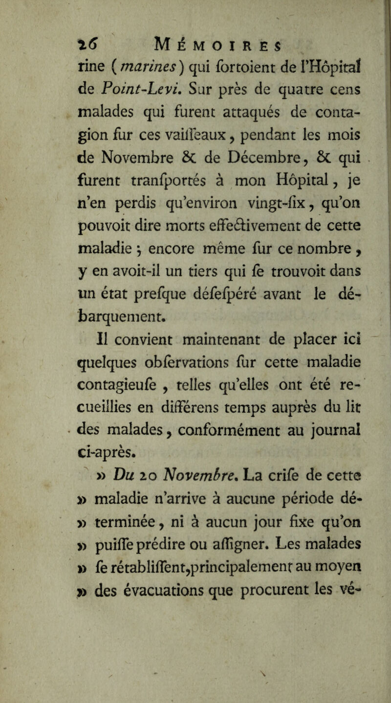 fine ( marines ) qui fortoient de l’Hopita! de Point-Levi. Sur près de quatre cens malades qui furent attaqués de conta- gion fur ces vaiiîeaux, pendant les mois de Novembre & de Décembre, & qui furent tranfportés à mon Hôpital, je n’en perdis qu’environ vingt-lix, qu’on pouvoir dire morts effeâivement de cette maladie j encore même fur ce nombre, y en avoit-il un tiers qui le trouvoit dans un état prefque défefpéré avant le dé- barquement. Il convient maintenant de placer ici quelques oblèrvations fur cette maladie contagieulè , telles qu’elles ont été re- cueillies en diiférens temps auprès du lit des malades, conformément au journal ci-après. » Du 20 Novembre. La crife de cette » maladie n’arrive à aucune période dé- » terminée, ni à aucun jour fixe qu’on » puifle prédire ou aflîgner. Les malades » fe rétabliflênt,principalement au moyen » des évacuations que procurent les vé-