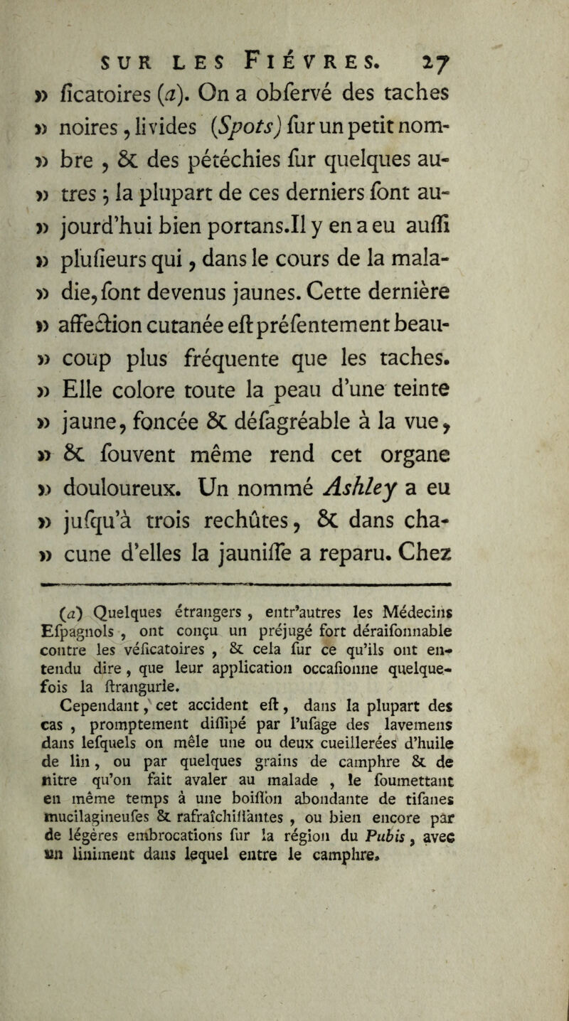 » fîcatoires {a). On a obfervé des taches » noires, livides furunpetitnom- » bre , & des pétéchies fur quelques au- » très la plupart de ces derniers font au- » jourd’hui bien portans.il y en a eu aufli » plufieurs qui, dans le cours de la mala- » die, font devenus jaunes. Cette dernière » affeétion cutanée eftpréfentement beau- » coup plus fréquente que les taches. » Elle colore toute la peau d’une teinte » jaune, foncée & défagréable à la vue, » ôc fouvent même rend cet organe » douloureux. Un nommé Ashley a eu » jufqu’à trois rechutes, & dans cha- » cune d’elles la jaunilTe a reparu. Chez (a') Quelques étrangers , entr’autres les Médecins Efpagnols , ont conçu un préjugé fort déraifonnable contre les véficatoires , & cela fur ce qu’ils ont en- tendu dire, que leur application occafionne quelque- fois la ftrangurie. Cependant, cet accident eft, dans la plupart des cas , promptement diflîpé par l’ufage des lavemens dans lefquels on mêle une ou deux cueillerées d’huile de lin, ou par quelques grains de camphre & de nitre qu’on fait avaler au malade , le foumettant en même temps à une boiflbn abondante de tifanes mucilagineufes & rafraîchiliantes , ou bien encore par de légères embrocations fur la région du Pubis, avec un Uniment dans lequel entre le camphre*