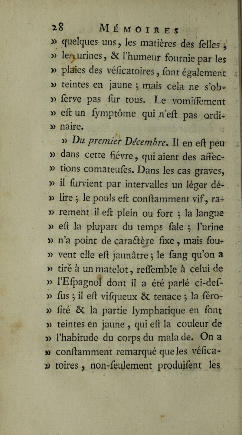 » quelques uns, les matières des Telles ^ >) les^urines, Ôc l’humeur fournie par les » plaies des véficatoires, font également i) teintes en jaune ; mais cela ne s’ob- » ferve pas fur tous. Le vomilfement » eft un fymptôme qui n’eft pas ordi- » naire. » Du. premier Décembre. Il en eft peu » dans cette fièvre, qui aient des affec- » tions comateulès. Dans les cas graves, » il furvient par intervalles un léger dé- » lire j le pouls eft conftamment vif, ra- » rement il eft plein ou fort ^ la langue » eft la plupart du temps fale 5 l’urine » n’a point de caraâère fixe, mais fou- » vent elle eft jaunâtre 5 le fang qu’on a » tiré à un matelot, relTemble à celui de » l’Elpagnol dont il a été parlé ci-def- » fus 5 il eft vifqueux Sc tenace la féro- » fité & la partie lymphatique en font )) teintes en jaune , qui eft la couleur de » l’habitude du corps du mala de. On a » conftamment remarqué que les véfica- » toires, non-feulement produifent les