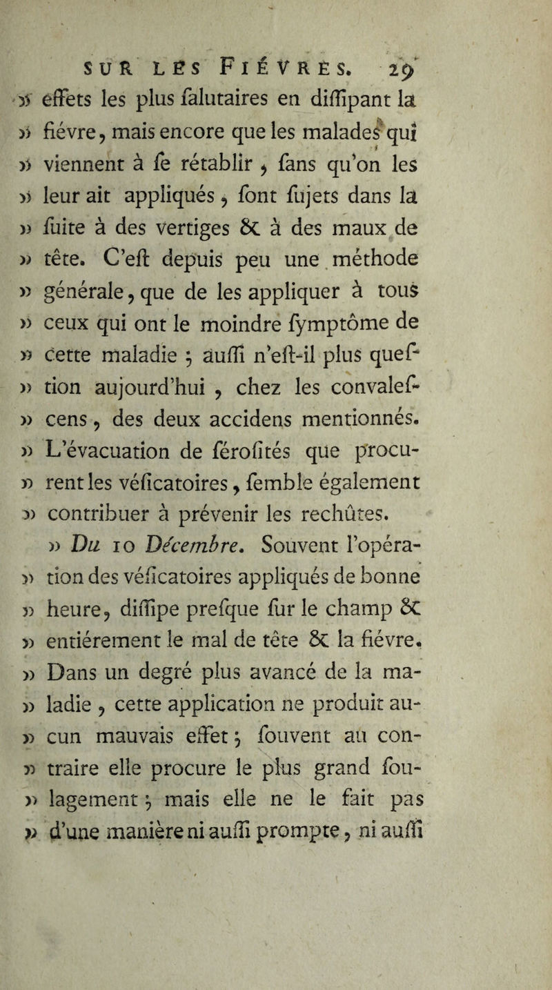 3> effets les plus falutaires en diffipantia )) fièvre, mais encore que les malade^qui » viennent à fè rétablir , fans qu’on les >J leur ait appliqués, font fujets dans la » fuite à des vertiges 6c à des maux de » tête. C’eft depuis peu une méthode » générale, que de les appliquer à tous » ceux qui ont le moindre fymptôme de » cette maladie ^ aufîî n’eft-il plus quef* » tion aujourd’hui , chez les convalef- » cens, des deux accidens mentionnés. » L’évacuation de férofités que procu- » rentles véficatoires, fèmble également J) contribuer à prévenir les rechûtes. » Du 10 Décembre. Souvent l’opéra- » tion des véficatoires appliqués de bonne J) heure, difiipe prefque fur le champ ôc » entièrement le mal de tête 6c la fièvre. » Dans un degré plus avancé de la ma- » ladie , cette application ne produit au- » cun mauvais effet fouvent au con- y> traire elle procure le plus grand fbu- » lagement mais elle ne le fait pas » d’une manière ni auffi prompte, ni aufîî