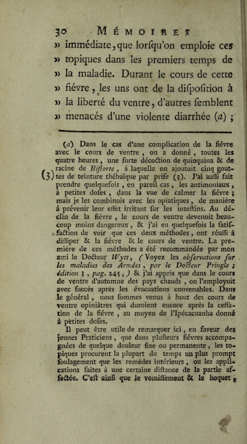 » immédiate, que lorfqu’on emploie ces » topiques dans les premiers temps de » la maladie. Durant le cours de cette » fièvre f les uns ont de la dilpofition à » la liberté du ventre, d’autres femblent » menacés d’une violente diarrhée (a) ; (^a) Dans le cas d’une complication de la fièvre avec le cours de ventre , on a donné , toutes les quatre heures, une forte décodion de quinquina & de - . racine de Biftorte , à laquelle on ajoutoit cinq gout- v3Jtes de teinture thébaïque par prife (3). J’ai aufîi fait prendre quelquefois , en pareil cas, les antimoniaux , à petites dofes , ^ans la vue de calmer la fièvre ; mais je les combinois avec les opiatiques, de manière à prévenir leur effet irritant fur les inteftins. Au dé- clin de la fièvre , le cours de ventre devenoit beau- coup moins dangereux, & j’ai eu quelquefois la fatif- fadion de voir que ces deux méthodes, ont réufli à difliper & la fièvre & le cours de ventre. La pre- mière de ces méthodes a été recommandée par mon ami le Dodeur Wytt, ( Voyez les obfervations fur les maladies des Armées , par le Doreur Pringle ; édition 3 , pag. 24$, ) & j’ai appris que dans le cours de ventre d’automne des pays chauds , on l’employoit avec fuccès après les évacuations convenables. Dans le général, nous fommes venus à bout des cours de ventre opiniâtres qui duroient encore après la cefîâ- tion de la fièvre , au moyeu de l’Ipécacuanha donné à petites dofes. Il peut être utile de remarquer ici, en faveur des jeunes Praticiens, que dans plufieurs fièvres accompa- gnées de quelque douleur fixe ou permanente, les to- piques procurent la plupart du temps un plus prompt Ibulagement que les remèdes intérieurs , ou les appli- cations faites à une certaine diftance de la partie af- fedée. ainfi que le vomiilèmeut & le hoquet ^