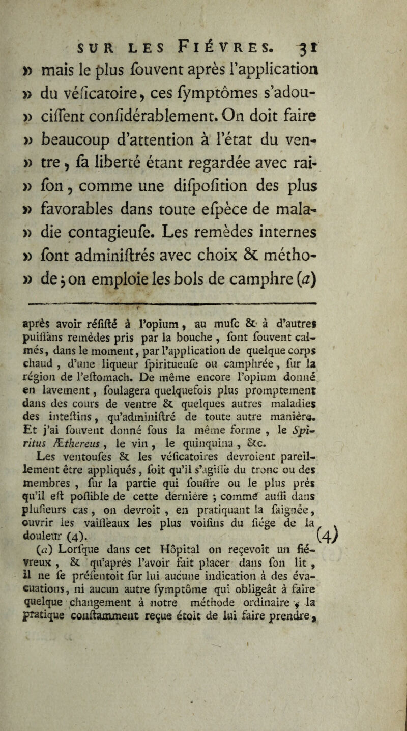 » mais le plus fouvent après l’application » du véiicatoire, ces fymptômes s’adou- » ciflent confidérablement. On doit faire w beaucoup d’attention à l’état du ven- » tre ) fa liberté étant regardée avec rai- » fon, comme une difpofition des plus » favorables dans toute efpèce de mala- » die contagieufe. Les remèdes internes » font adminiftrés avec choix ÔC métho- » de j on emploie les bols de camphre {a) après avoir réfîfté à Popîum, au mufc à d’autres puiliâns remèdes pris par la bouche , font fouvent calc- inés, dans le moment, par l’application de quelque corps chaud , d’une liqueur fpiritueufe ou camplirée, fur la région de l’eftomach. De même encore Topium donné en lavement, foulagera quelquefois plus promptement dans des cours de ventre & quelques autres maladies des inteftins, qu’adminiftré de toute autre manière. Et j’ai fouvent donné fous la même forme , le .5/71- ritus Æthereus, le vin , le quinquina, &c. Les ventoufes & les véfîcatoires devroient pareil- lement être appliqués, foit qu’il s’aghië du tronc ou des membres , fur la partie qui fouft're ou le plus près qu’il efl poflible de cette dernière *, commeT audî dans plufieurs cas, on devroit , en pratiquant la faignée, ouvrir les vailièaux les plus voifins du fiége de la douleur (4). (<2) Lorfque dans cet Hôpital on reçevoît un fié- vreux , & qu’après l’avoir fait placer dans fon lit , il ne fè préfentoit fur lui aucune indication à des éva- cuations, ni aucun autre fymptôme qui obligeât à faire quelque changement à notre méthode ordinaire ^ la pratique coiiltaxximeiit reçue étoic de lui faire prendre ^