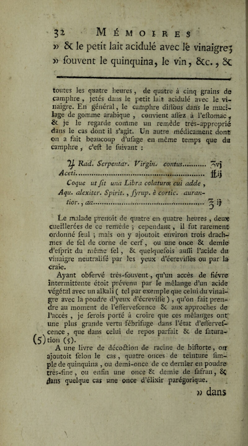 » 8c le petit lait acidulé avec lè vinaigre? jj » fouvent le quinquina, le vin, ÔCc., 8c i toutes les quatre heures, de quatre à cinq grains de camphre , jetés dans le petit lait acidulé avec le vi- naigre. En général, le camphre dilîbus dans le muci- lage de gomme arabique , convient allez à l’ellomac ^ & je le regarde comme un remède très-approprié dans le cas dont il s’agit. Un autre médicament dont on a fait beaucoup d’ufage en même temps que du camphre y c’eft le fuivant : TJ, Rad, Serpentdr. Virgin, contus.,,.,, Hiy Coque ut fit una Libra colaturœ cui adde , Aqu, alexiter, Spirit. , fyrup, è cortic, auran- üor., aa ^ i} Le malade preitoît de quatre en quatre heures , deujc cuerllerées de ce remède j cependant, il fut rarement ordonné feul ; mais on y ajoutoit environ trois drach- mes de fel de corne de cerf, ou une once & demie d’efprit du même fel, & quelquefois aufli l’acide du vinaigre neutralifé par tes yeux d’^écreviliès ou par la craie. Ayant obfervé très-fouvent, qu’un accès de fièvre intermittente étoit pi'évenu par le mélange d’un acide végétal avec un alkalî ( tel par exemple que celui du vinai- gre avec la poudre d’yeux d’écrevilîè ) , qu’on fait pren- dre au moment de reflérvefcence & aux approches de l’accès , je ferois porté à croire que ces mélanges ont; une plus grande vertu fébrifuge dans l’état d’eftèrvef- cence , que dans celui de repos parfait &. de fatura- (5)tion(5). A une livre de décodion de racine de biftorte, oir ajoutoit félon le cas, quatre onces de teinture fim- ple de quinquina , ou demi-once de ce dernier en poudre très-fine, ou enfin une once & demie de fafran, 6^ dans quelque cas une once d’élixir parégorique. » dans