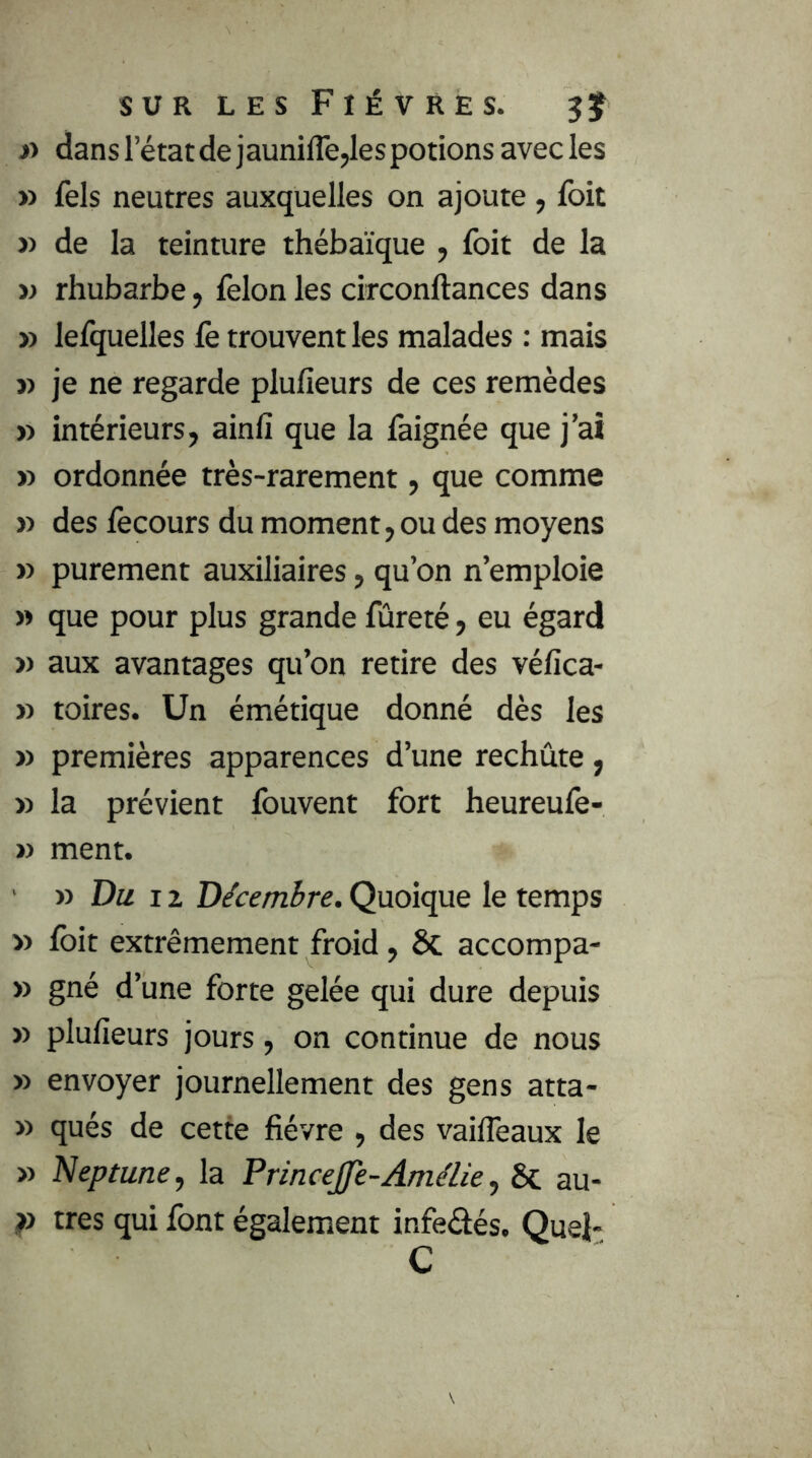 J) dans l’état de jaunifle^es potions avec les » fels neutres auxquelles on ajoute, foit » de la teinture thébaïque , foit de la i) rhubarbe, félon les circonftances dans » lefquelles fè trouvent les malades : mais » je ne regarde plufieurs de ces remèdes » intérieurs, ainli que la faignée que j’ai » ordonnée très-rarement, que comme » des fecours du moment, ou des moyens » purement auxiliaires, qu’on n’emploie » que pour plus grande fûreté, eu égard » aux avantages qu’on retire des véfîca- » toires. Un émétique donné dès les » premières apparences d’une rechûte , » la prévient fouvent fort heureufe- » ment. ■ » Du 11 Décembre. Quoique le temps » foit extrêmement froid, & accompa- » gné d’une forte gelée qui dure depuis » plufieurs jours, on continue de nous » envoyer journellement des gens atta- » qués de cette fièvre , des vaifleaux le » Neptune, la PrinceJJe-Amélie, êc au- très qui font également infeétés. Quel- C