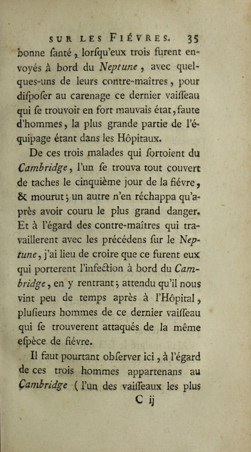 bonne ianté 5^ lorfqu’eux trois furent en- voyés à bord du Neptune, avec quel- ques-uns de leurs contre-maîtres, pour difpofer au carénage ce dernier vaifleau qui le trouvoir en fort mauvais état, faute d’hommes > la plus grande partie de l’é- quipage étant dans les Hôpitaux. De ces trois malades qui fortoient du Cambridge, l’un fe trouva tout couvert de taches le cinquième jour de la lièvre, 8c mourut j un autre n’en réchappa qu’a- près avoir couru le plus grand danger. Et à l’égard des contre-maîtres qui tra- vaillèrent avec les précédens fur le Nep- tune, j’ai lieu de croire que ce furent eux qui portèrent l’infeéfion à bord du Cam- bridge , en y rentrant j attendu qu’il nous vint peu de temps après à l’Hôpital, plulîeurs hommes de ce dernier vaifleau qui fe trouvèrent attaqués de la même elpèce de lièvre. Il faut pourtant obferver ici, à l’égard de ces trois hommes appartenans au Cambridge ( l’ua des vaifleaux les plus C ij