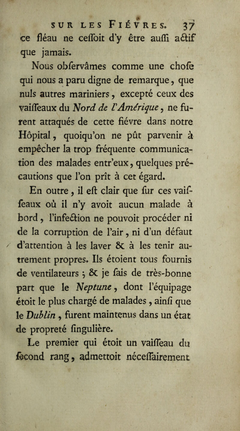 ce fléau ne ceflbit d’y être aufli aftif que jamais. Nous obfervâmes comme une chofè qui nous a paru digne de remarque, que nuis autres mariniers, excepté ceux des vailTeaux du Nord de l'Amérique, ne fu- rent attaqués de cette fièvre dans notre Hôpital, quoiqu’on ne pût parvenir à empêcher la trop fréquente communica- tion des malades entr’eux, quelques pré- cautions que l’on prît à cet égard. En outre, il eft clair que fur ces vaif- feaux où il n’y avoir aucun malade à bord, l’infeéfion ne pouvoir procéder ni de la corruption de l’air, ni d’un défaut d’attention à les laver Sc à les tenir au- trement propres. Ils étoient tous fournis de ventilateurs j Sc je fais de très-bonne part que le Neptune, dont l’équipage étoit le plus chargé de malades, ainfi que le Dublin, furent maintenus dans un état de propreté fingulière. Le premier qui étoit un vaifleau du fécond rang, admettoit néceflairement