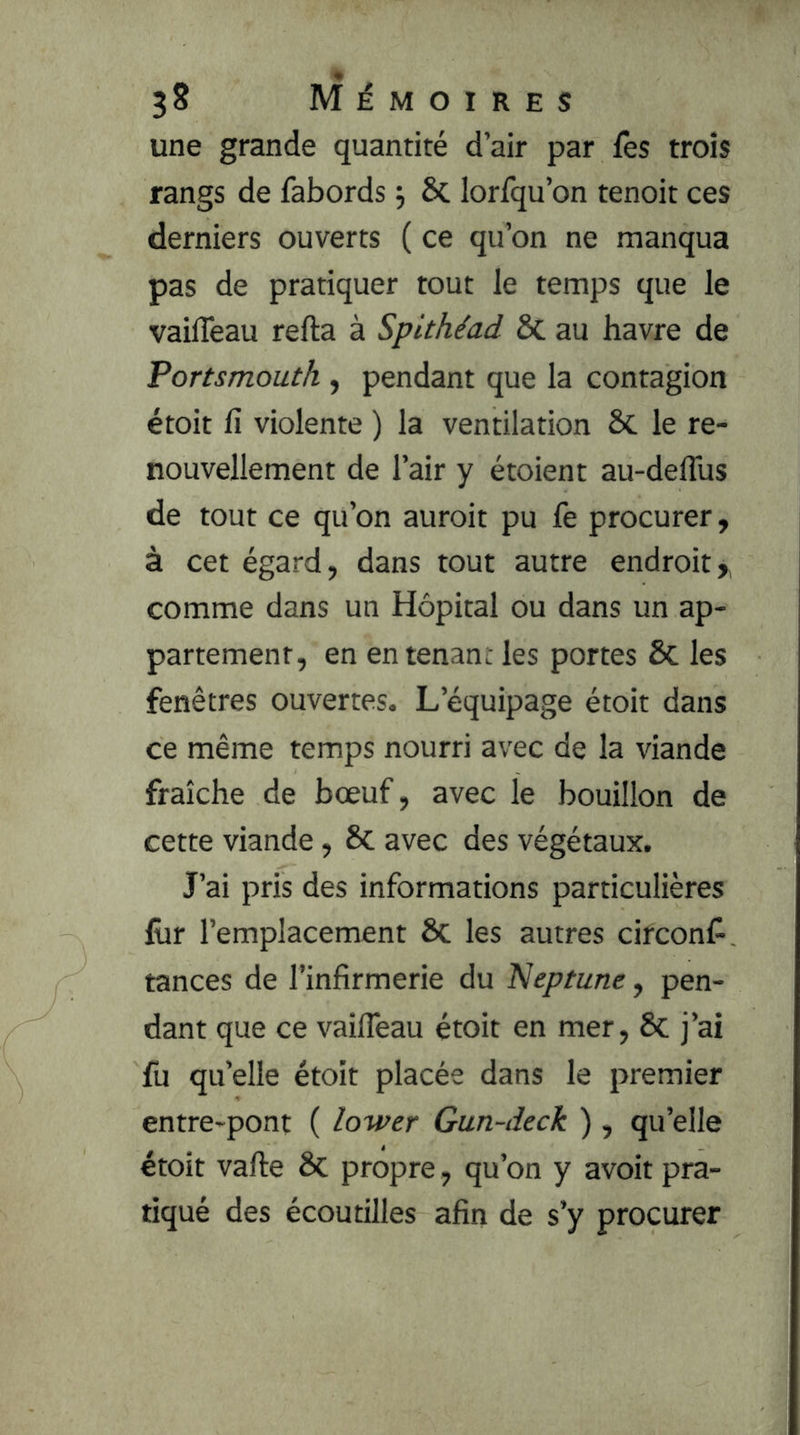 une grande quantité d’air par fes trois rangs de fabords j 6c lorfqu’on tenoit ces derniers ouverts ( ce qu’on ne manqua pas de pratiquer tout le temps que le vailTeau refta à Spithéad Sc au havre de Portsmouth , pendant que la contagion étoit fi violente ) la ventilation ôc le re- nouvellement de l’air y étoient au-defius de tout ce qu’on auroit pu fe procurer, à cet égard, dans tout autre endroit,, comme dans un Hôpital ou dans un ap- partement, en en tenant les portes ôc les fenêtres ouvertes. L’équipage étoit dans ce même temps nourri avec de la viande fraîche de bœuf, avec le bouillon de cette viande, & avec des végétaux. J’ai pris des informations particulières lûr l’emplacement & les autres cifconfi, tances de l’infirmerie du l^eptune, pen- dant que ce vaifleau étoit en mer, 8c j’ai fu quelle étoit placée dans le premier entre-pont ( lower Gun-deck ) , qu’elle étoit vafte ôc propre, qu’on y avoir pra- tiqué des écoutilles afin de s’y procurer