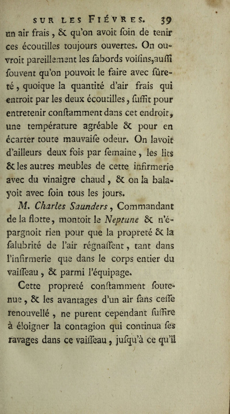 en air frais, 6c qu’on avoir foin de tenir ces écoutilles toujours ouvertes. On ou- vroit pareillement les fabords voilins,aulîî fouvent qu’on pouvoir le faire avec fûre- té, quoique la quantité d’air frais qui entroit par les deux écoutilles, iuffit pour entretenir conftamment dans cet endroit, une température agréable Sc pour en écarter toute mauvaife odeur. On lavoit d’ailleurs deux fois par femaine, les lits & les autres meubles de cette infirmerie avec du vinaigre chaud, ÔC on la bala» yoit avec foin tous les jours. M. Charles Saunders ^ Commandant de la flotte, montoitle Neptune 8c n’é- pargnoit rien pour que la propreté 6c la falubrité de l’air régnaflent, tant dans l’infirmerie que dans le corps entier du vaifleau , & parmi l’équipage. Cette propreté conftamment foute* nue, 8c les avantages d’un air fans cefle renouvellé , ne purent cependant fuffire à éloigner la contagion qui continua fes ravages dans ce vaifleau, jufqu’à ce qu’il