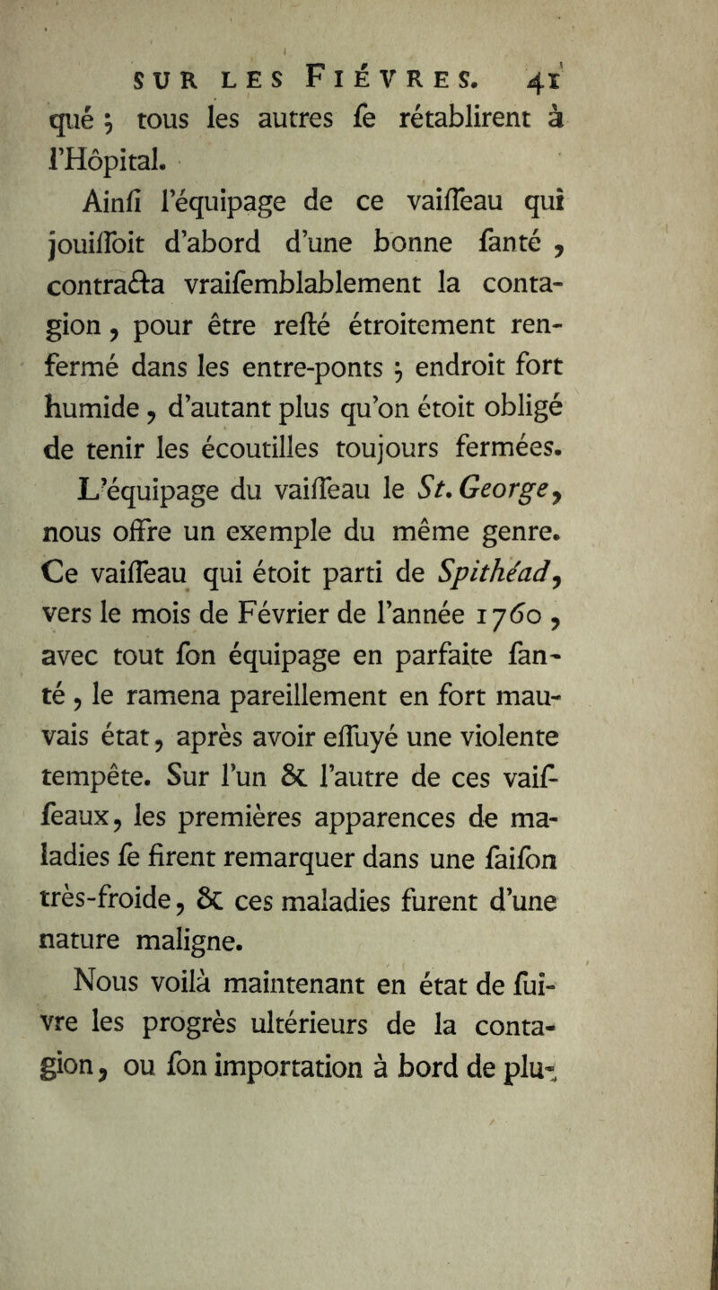 qiié y tous les autres fe rétablirent à l’Hopital. Ainfi l’équipage de ce vaifleau qui jouilîbit d’abord d’une bonne lànté , contraâa vraifemblablement la conta- gion , pour être refté étroitement ren- fermé dans les entre-ponts j endroit fort humide, d’autant plus qu’on étoit obligé de tenir les écoutilles toujours fermées. L’équipage du vaifleau le St. George y nous offre un exemple du même genre. Ce vaifleau qui étoit parti de Spithéad, vers le mois de Février de l’année 17<5o , avec tout fon équipage en parfaite fan- té , le ramena pareillement en fort mau- vais état, après avoir efluyé une violente tempête. Sur l’un 6c l’autre de ces vaif- lèaux, les premières apparences de ma- ladies fe firent remarquer dans une faifon très-froide, 8c ces maladies furent d’une nature maligne. Nous voilà maintenant en état de fui- vre les progrès ultérieurs de la conta- gion, ou fon importation à bord de plu-