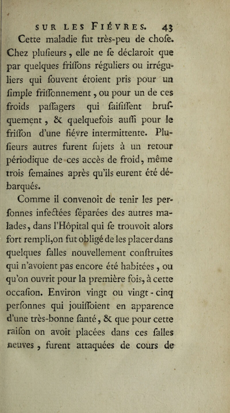 Cette maladie fut très-peu de chofe. Chez plufieurs, elle ne fe déclaroit que par quelques friflbns réguliers ou irrégu- liers qui fouvent étoient pris pour un lîmple friircnnement, ou pour un de ces froids paflagers qui faififlent bruf’ quement, Sc quelquefois aulTi pour le friflbn d’une fièvre intermittente. Plu- fieurs autres furent fujets à un retour périodique de ces accès de froid, même trois femaines après qu’ils eurent été dé- barqués. Comme il convenoit de tenir les per- fonnes infeéiées féparées des autres ma- lades, dans l’Hôpital qui fe trouvoit alors fort rempli,on fut obligé de les placer dans quelques falles nouvellement conftruites qui n’avoient pas encore été habitées, ou qu’on ouvrit pour la première fois, à cette occafion. Environ vingt ou vingt - cinq perfonnes qui jouifibient en apparence d’une très-bonne lanté, ÔC que pour cette raifon on avoit placées dans ces lâlles fleuves, furent attaquées de cours de