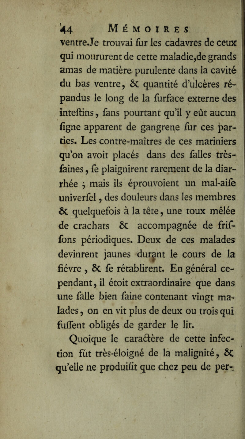 ventreJe trouvai fur les cadavres de ceux qui moururent de cette maladie,de grands amas de matière purulente dans la cavité du bas ventre, ÔC quantité d’ulcères ré- pandus le long de la furface externe des inteftins, fans pourtant qu’il y eût aucun figne apparent de gangreqe fur ces par- ties. Les contre-maîtres de ces mariniers qu’on avoit placés dans des falles très- feines, fe plaignirent rarement de la diar- rhée i mais ils éprouvoient un mal-ailê univerfel, des douleurs dans les membres & quelquefois à la tête, une toux mêlée de crachats & accompagnée de frif- Ibns périodiques. Deux de ces malades devinrent jaunes durant le cours de la lièvre , & fe rétablirent. En général ce- pendant, il étoit extraordinaire que dans une falle bien faine contenant vingt ma- lades , on en vit plus de deux ou trois qui fuffent obligés de garder le lit. Quoique le caraélère de cette infec- tion fût très-éloigné de la malignité, ôc qu’elle ne produifit que chez peu de per-