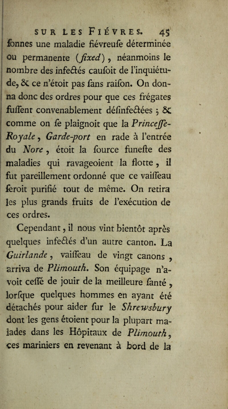 fcnnes une maladie fiévreufe déterminée ou permanente {fixed), néanmoins le nombre des infeâés caulbit de l’inquiétu- de, ôc ce n’étoit pas fans raifon. On don- na donc des ordres pour que ces frégates fuffent convenablement délînfeâées j ôc comme on fe plaignoit que la Princejjfè- Royale, Garde-port en rade à l’entrée du Nore , étoit la fource funefte des maladies qui ravageoient la flotte, il fut pareillement ordonné que ce vailTeau fèroit purifié tout de même. On retira les plus grands fruits de l’exécution de ces ordres. Cependant, il nous vint bientôt après quelques infeôés d’un autre canton. La Guirlande, vailTeau de vingt canons , arriva de PUmouth. Son équipage n’a- voit cefle de jouir de la meilleure fanté , lorfque quelques hommes en ayant été détachés pour aider fur le Shrewsbury dont les gens étoient pour la plupart ma- lades dans les Hôpitaux de PUmouth, ces mariniers en revenant à bord de la