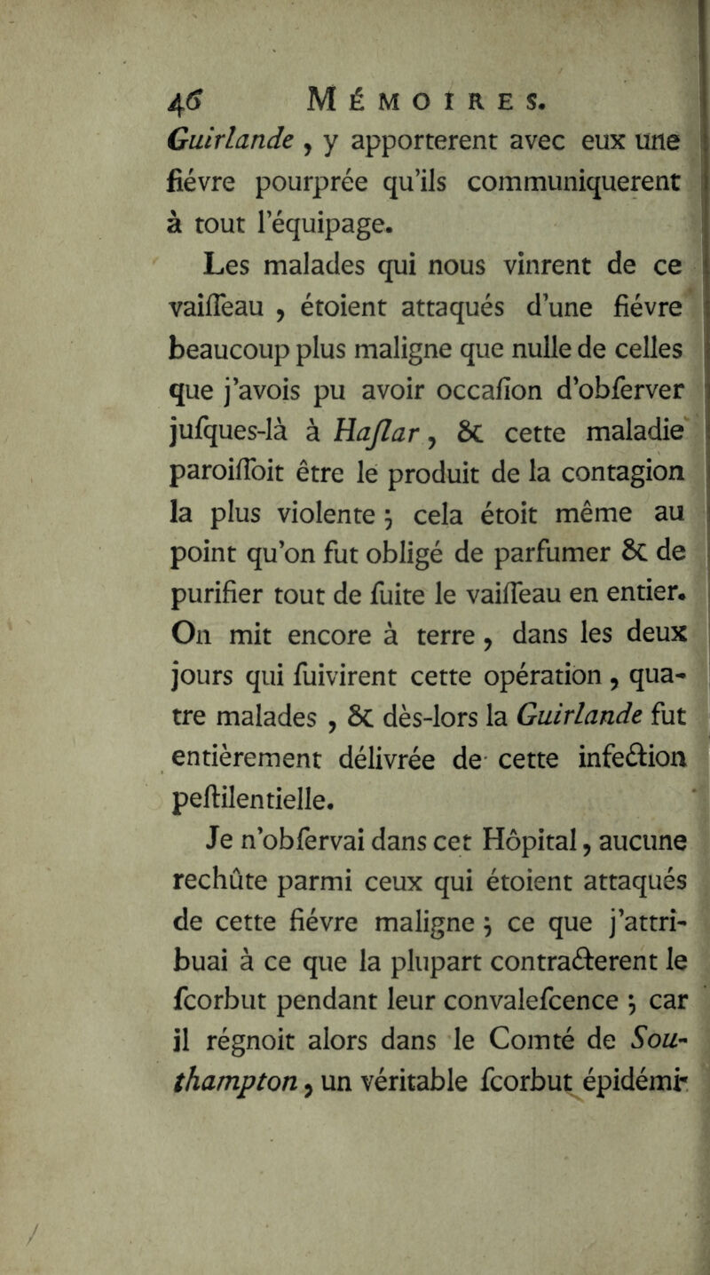 Guirlande , y apportèrent avec eux une fièvre pourprée qu’ils communiquèrent à tout l’équipage. Les malades qui nous vinrent de ce vailTeau , étoient attaqués d’une fièvre beaucoup plus maligne que nulle de celles que j’avois pu avoir occafion d’obferver jufques-là à Hajlar, ôc cette maladie j paroiflbit être le produit de la contagion j la plus violente j cela étoit même au j point qu’on fut obligé de parfumer de i purifier tout de fuite le vaifleau en entier. > On mit encore à terre y dans les deux | jours qui fuivirent cette opération , qua- ; tre malades , Sc dès-lors la Guirlande fut entièrement délivrée de cette infeélion peftilentielle. Je n’oblèrvai dans cet Hôpital, aucune rechute parmi ceux qui étoient attaqués de cette fièvre maligne ÿ ce que j’attri- buai à ce que la plupart contraâ:erent le fcorbut pendant leur convalelcence car il régnoit alors dans le Comté de Sou- thampton, un véritable fcorbut épidémi-