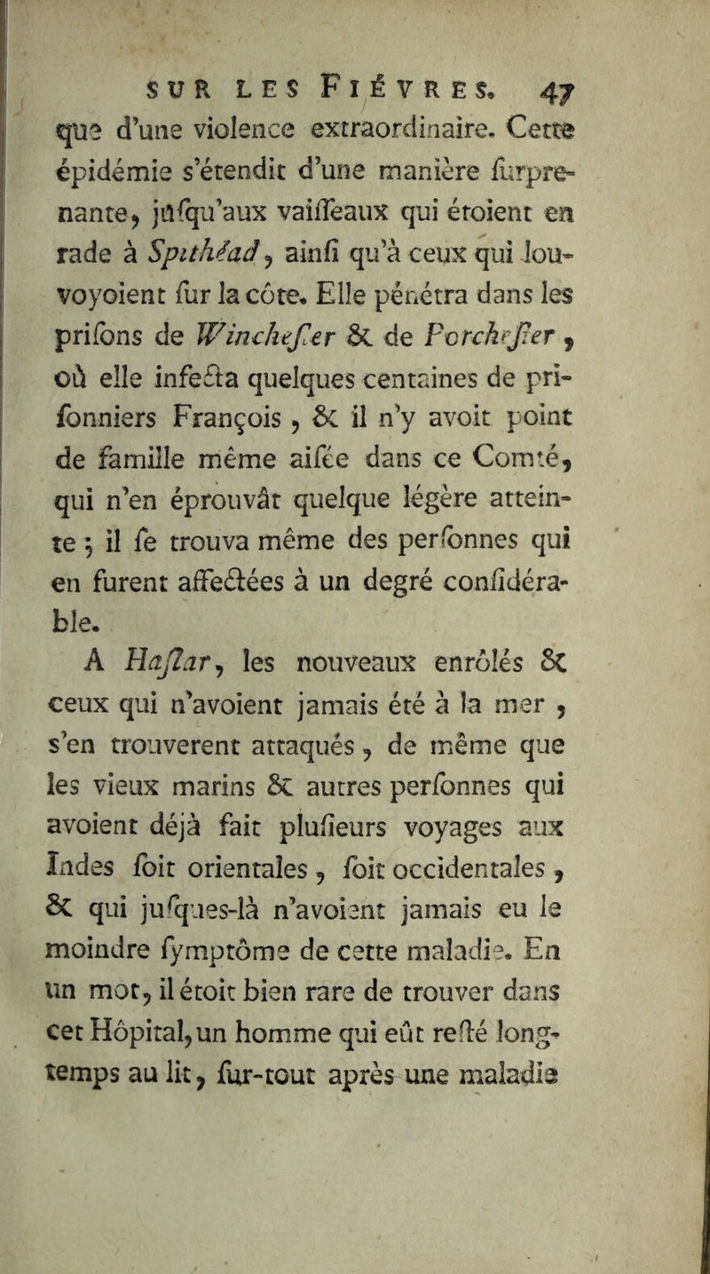 qiî2 d’une violence extraordinaire. Cette épidémie s’étendit d’une manière lurpre- nante, jülqu’aux vaiiTeaux qui étoient en rade à Spithéad^ ainfi qu’à ceux qui lou> voyoient fur la côte. Elle pénétra dans les priions de Winchef.er Sc de Forckejîer y où elle infefia quelques centaines de pri- fonniers François, ÔC il n’y avoir point de famille même aifée dans ce Comté, qui n’en éprouvât quelque légère attein- te 5 il fe trouva même des perlbnnes qui en furent alFeélées à un degré conlidéra- ble. A HaJIar, les nouveaux enrôlés 6c ceux qui n’avoient jamais été à ta mer , s’en trouvèrent attaqués, de même que les vieux marins 6c autres perfonnes qui avoient déjà fait plulîeurs voyages aux Indes fbit orientales, ibit occidentales , Sc qui ju^ques-là n’avoient jamais eu le moindre fymptôme de cette maladie. En un mot, il étoit bien rare de trouver dans cet Hôpital,un homme qui eût relié long- temps au lit, fur-tout après une maladie