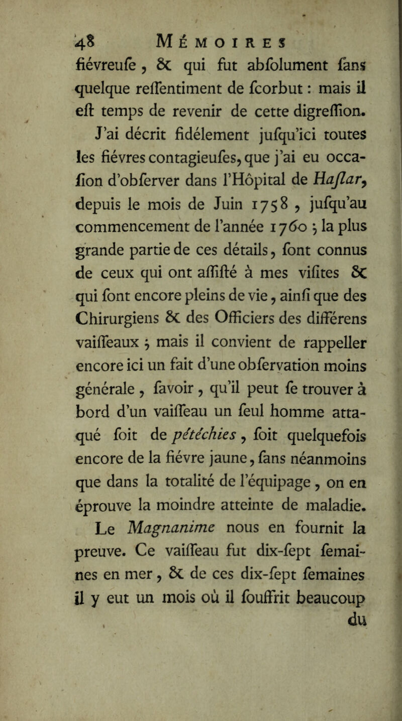 fiévreufe, & qui fut abfolument fans quelque reflentiment de fcorbut : mais il eft temps de revenir de cette digreflîon. J’ai décrit fidèlement jufqu’ici toutes les fièvres contagieufes, que j’ai eu occa- lion d’obferver dans l’Hôpital de Hajlary depuis le mois de Juin 1758 , jufqu’au commencement de l’année 1700 ^ la plus grande partie de ces détails, font connus de ceux qui ont alfifté à mes vifites 6c qui font encore pleins de vie, ainfi que des Chirurgiens ÔC des Officiers des différens vaiflèaux ^ mais il convient de rappeller encore ici un fait d’une obfervation moins générale, favoir, qu’il peut fe trouver à bord d’un vaiffeau un feul homme atta- qué foit de pétéchies , foit quelquefois encore de la fièvre jaune, fans néanmoins que dans la totalité de l’équipage, on en éprouve la moindre atteinte de maladie. Le Magnanime nous en fournit la preuve. Ce vailTeau fut dix-fopt femai- nes en mer, ÔC de ces dix-fept femaines U y eut un mois où il fouffrit beaucoup