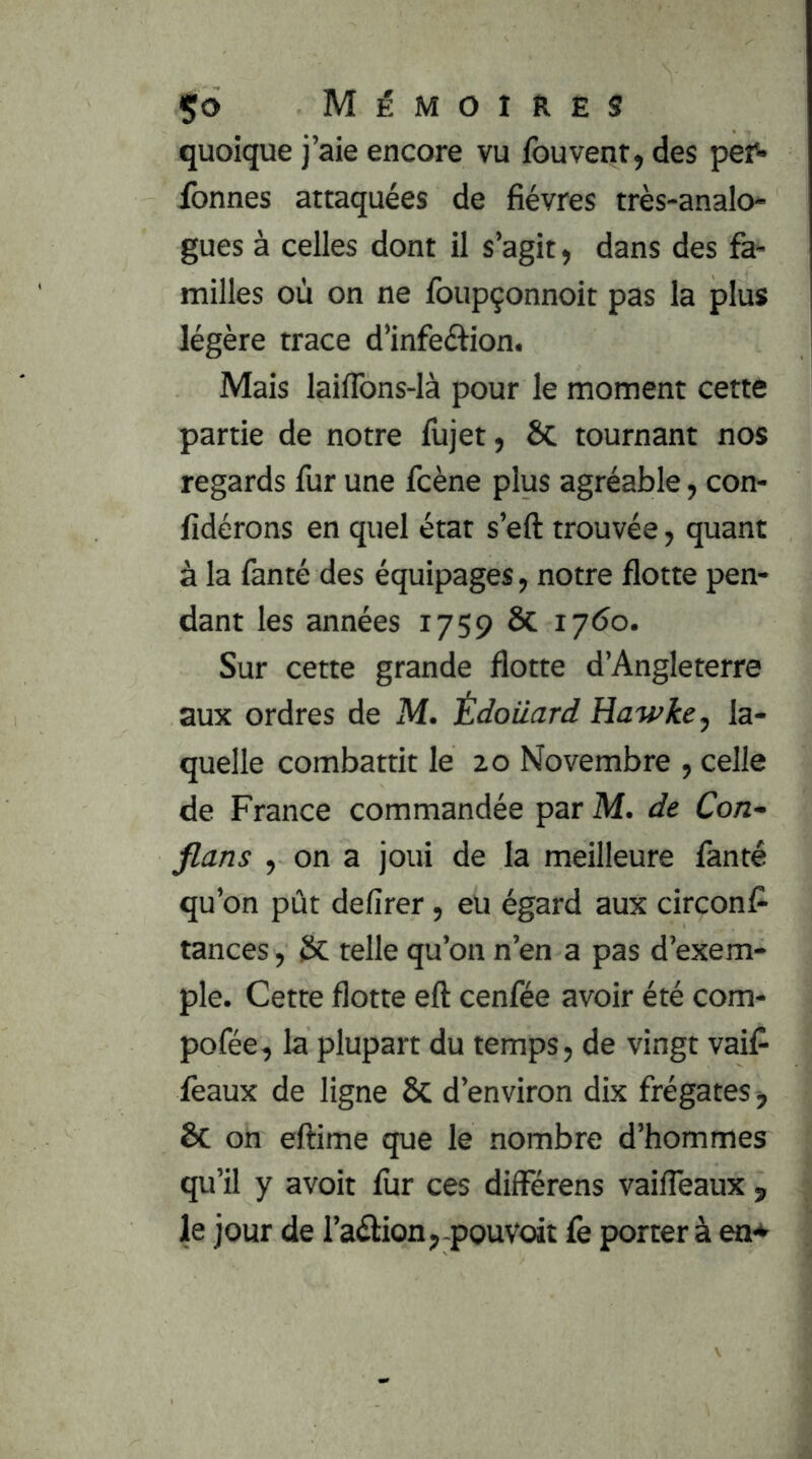 quoique j’aie encore vu fouvenr, des pef- fonnes attaquées de fièvres très-analo- gues à celles dont il s’agit ^ dans des fe- milles où on ne foupçonnoit pas la plus légère trace d’infeftion. Mais lailTons-Ià pour le moment cette partie de notre fujet, Sc tournant nos regards fur une fcène plus agréable, con- fidérons en quel état s’eft trouvée, quant à la fanté des équipages, notre flotte pen- dant les années 1759 ÔC 1760. Sur cette grande flotte d’Angleterre aux ordres de M. idoiiard Hawke, la- quelle combattit le 20 Novembre , celle de France commandée par M. de Con- flans , on a joui de la meilleure fanté qu’on pût defirer, eu égard aux circonfl tances, telle qu’on n’en a pas d’exem- ple. Cette flotte eft cenfée avoir été com- pofée, la plupart du temps, de vingt vaifl ieaux de ligne 8c d’environ dix frégates, ÔC on eftime que le nombre d’hommes qu’il y avoit fur ces différens vaifleaux , le jour de l’aélion,-pouvoir fe porter à en*