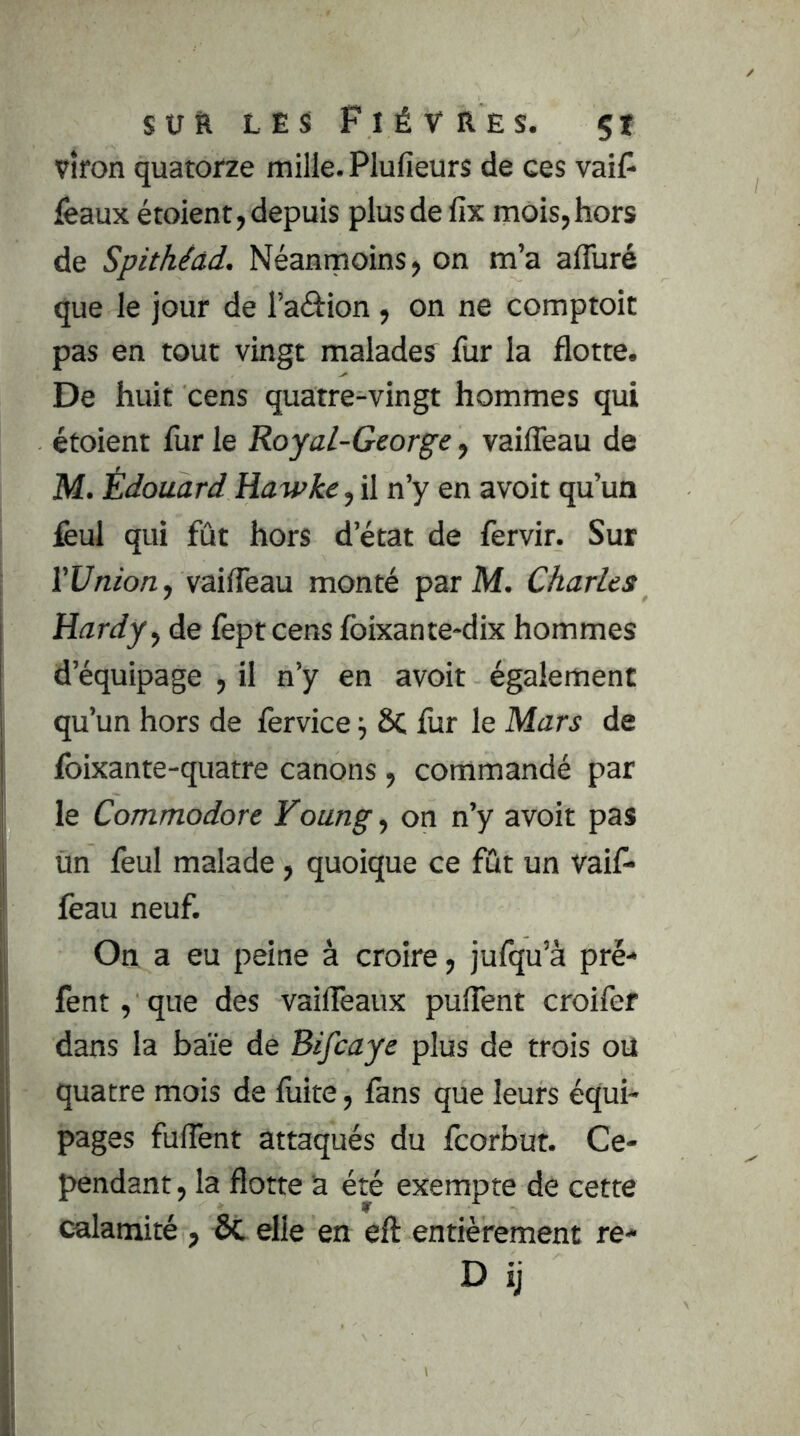 vîfon quatorze mille. Plufieurs de ces vaiF féaux étoient, depuis plus de fix mois,hors de Spithéâd. Néanmoins, on m’a affuré que le jour de l’aâion , on ne comptoit pas en tout vingt malades fur la flotte. De huit cens quatre-vingt hommes qui étoient fur le Royal-George, vaifleau de M. Édouard Hawke, il n’y en avoit qu’un feul qui fût hors d’état de fervir. Sur rUnm/z, vaifleau monté par M. Charles Hardy ^ de fept cens foixante*dix hommes d’équipage , il n’y en avoit également qu’un hors de fervice ^ 6C fur le Mars de foixante-quatre canons, commandé par le Commodore Yoang ^ on n’y avoit pas un feul malade, quoique ce fût un vaif- feau neuf. On a eu peine à croire, jufqu’à pré- fent, que des vaifléaux puflent croifer dans la haïe de Bifcaye plus de trois ou quatre mois de fuite, fans que leurs équi- pages fuflent attaqués du fcorbur. Ce- pendant , la flotte a été exempte de cette calamité , ôc elle en eft entièrement re- D ij