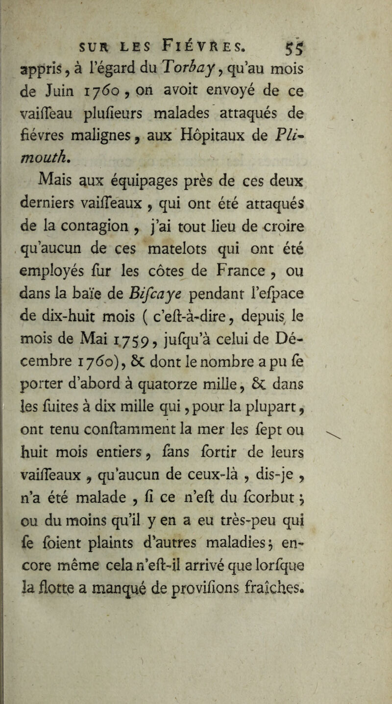 appris, à l’égard du Tor3jy, qu’au mois de Juin ijdo , on avoir envoyé de ce vaifTeau plufieurs malades attaqués de fièvres malignes, aux Hôpitaux de P/r- mouth. Mais aux équipages près de ces deux derniers vailTeaux , qui ont été attaqués de la contagion , j’ai tout lieu de croire qu’aucun de ces matelots qui ont été employés fur les côtes de France, ou dans la baïe de Bifcaye pendant l’elpace de dix-huit mois ( c’eft-à-dire, depuis, le mois de Mai 1.759, jufqu’à celui de Dé- cembre 17Ô0), 6c dont le nombre apu fe porter d’abord à quatorze mille, 6c dans les fuites à dix mille qui, pour la plupart, ont tenu conftamment la mer les fept ou huit mois entiers, lans Ibrtir de leurs vailTeaux , qu’aucun de ceux-là , dis-je , n’a été malade , fi ce n’eft du fcorbut ou du moins qu’il y en a eu très-peu qui fe foient plaints d’autres maladies 5 en- core même cela n’eft-il arrivé que lorfque la flotte a manqué de provilions fraîches.