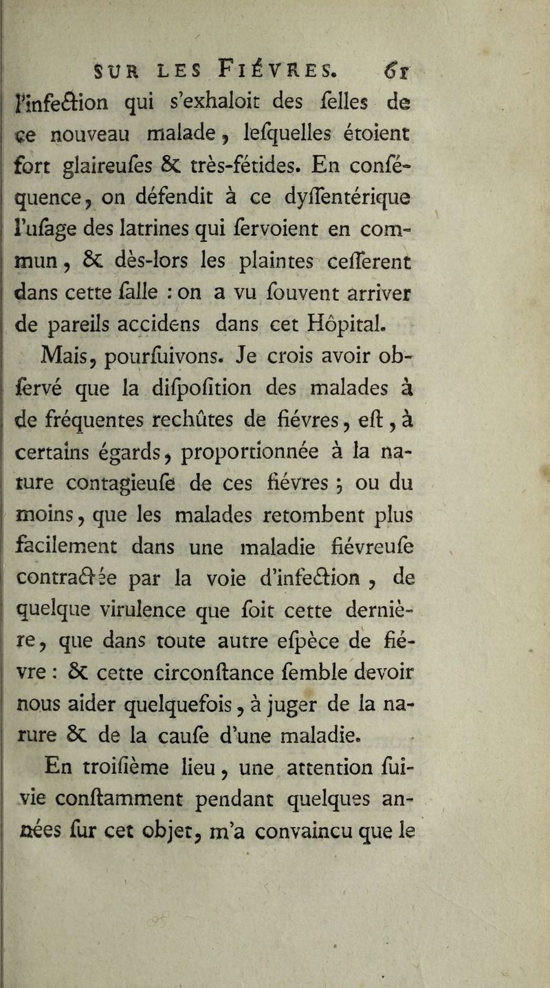 nnfeâion qui s’exhaloit des Telles de ce nouveau malade, lefquelles étoient fort glaireufes 8c très-fétides. En confé- quence, on défendit à ce dylTentérique l’ulàge des latrines qui fervoient en com- mun , 8c dès-lors les plaintes celTerent dans cette lalle : on a vu fouvent arriver de pareils accidens dans cet Hôpital. Mais, pourlliivons. Je crois avoir ob- lèrvé que la difpofition des malades à de fréquentes rechûtes de fièvres, eft, à certains égards, proportionnée à la na- ture contagieufe de ces fièvres j ou du moins, que les malades retombent plus facilement dans une maladie fiévreufe contraéf ée par la voie d’infeéfion , de quelque virulence que foit cette derniè- re, que dans toute autre efpèce de fiè- vre : 8c cette circonftance femble devoir nous aider quelquefois, à juger de la na- ture 8c de la caufe d’une maladie. En troifième lieu, une attention fui- vie conftamment pendant quelques an- nées fur cet objet, m’a convaincu que le