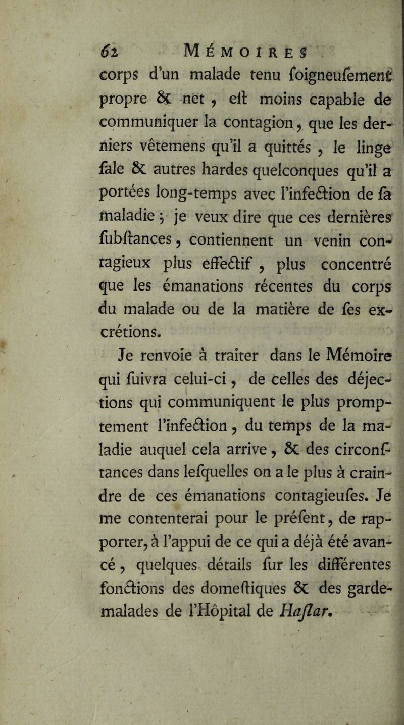 corps d’un malade tenu foigneufêment propre Sc net , ell moins capable de communiquer la contagion, que les der- niers vêtemens qu’il a quittés , le linge fale & autres hardes quelconques qu’il a portées long-temps avec l’infeftion de la maladie y je veux dire que ces dernières lubftances, contiennent un venin con- tagieux plus elFeébf , plus concentré que les émanations récentes du corps du malade ou de la matière de lès ex- crétions. Je renvoie à traiter dans le Mémoire qui fuivra celui-ci, de celles des déjec- tions qui communiquent le plus promp- tement l’infeélion, du temps de la ma- ladie auquel cela arrive, ôc des circonl^ tances dans lefquelles on a le plus à crain- dre de ces émanations contagieufes. Je me contenterai pour le préfent, de rap- porter, à l’appui de ce qui a déjà été avan- cé , quelques détails fur les différentes fondions des domeftiques ôC des garde- malades de l’Hôpital de Hajlar,
