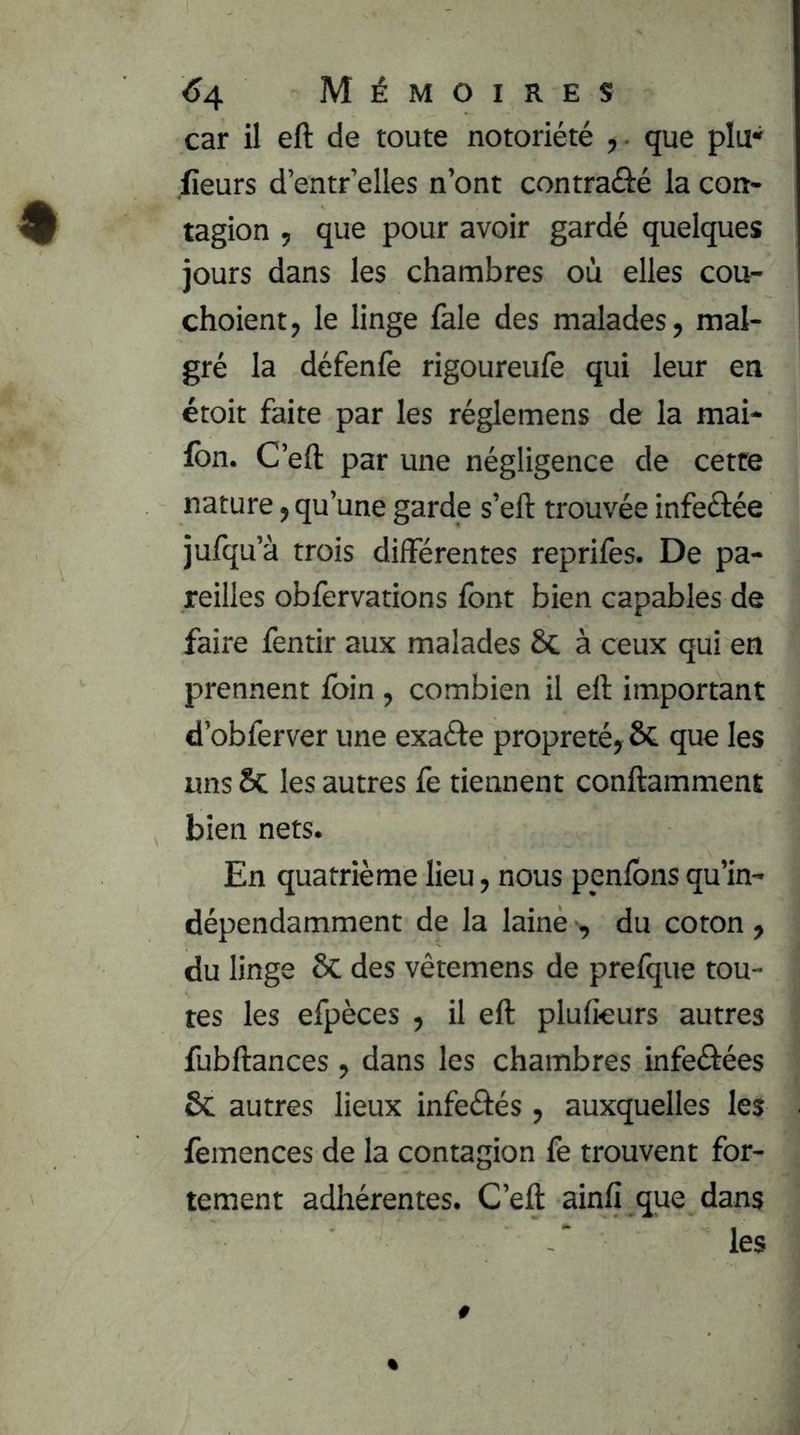 car il eft de toute notoriété que plu* fieurs d’entr’elles n’ont contraûé la con- tagion , que pour avoir gardé quelques jours dans les chambres où elles cou- choient, le linge fale des malades, mal- gré la défenfè rigoureufe qui leur en étoit faite par les réglemens de la mai- Ibn. C’eft par une négligence de cette nature, qu’une garde s’eft trouvée infeéfée jufqu’à trois différentes reprifes. De pa- reilles obfervations font bien capables de faire fentir aux malades 6c à ceux qui en prennent foin , combien il eft important d’obferver une exaéte propreté, 6c que les uns les autres fe tiennent conftamment bien nets. En quatrième lieu, nous penfons qu’in- dépendamment de la laine , du coton , du linge 6c des vêtemens de prelque tou- tes les efpèces , il eft plufieurs autres fubftances , dans les chambres infeéfées ôc autres lieux infeéfés , auxquelles les femences de la contagion fe trouvent for- tement adhérentes. C’eft ainfi que dans les