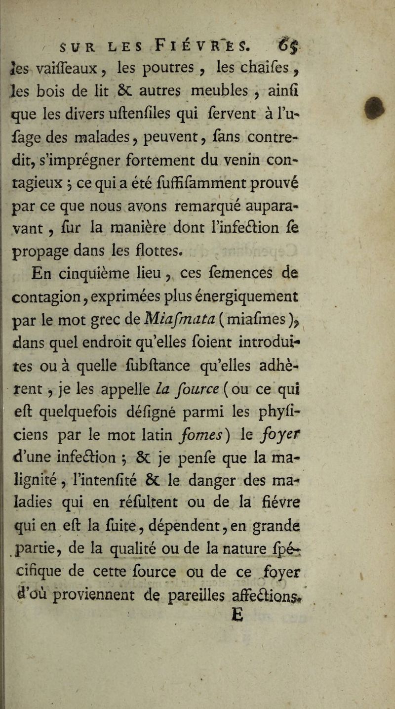 Jes vaiffeaux, les poutres, les chaifes , les bois de lit ÔC autres meubles , ainli que les divers uftenlîles qui fervent à Tu- fage des malades, peuvent, fans contre- dit, s’imprégner fortement du venin con- tagieux J ce qui a été fuffifamment prouvé par ce que nous avons remarqué aupara- vant , fur la manière dont l’infeélion le propage dans les flottes. En cinquième lieu, ces lèmences de contagion, exprimées plus énergiquement i par le mot grec de Miafmata ( miafmes ), I dans quel endroit qu’elles foient introdui- tes ou à quelle fubftance qu’elles adhè- rent , je les appelle la fource ( ou ce qui I eft quelquefois défigné parmi les phyfi- j ciens par le mot latin fomes) le foyer d’une infeétion 6c je penfe que la ma- i lignité, l’intenfité 6c le danger des ma- ladies qui en réfultent ou de la fièvre ! qui en eft la fuite, dépendent, en grande I partie, de la qualité ou de la nature Ipé-: cifique de cette Iburce ou de ce „foyer d’où proviennent de pareilles afteéÜons*