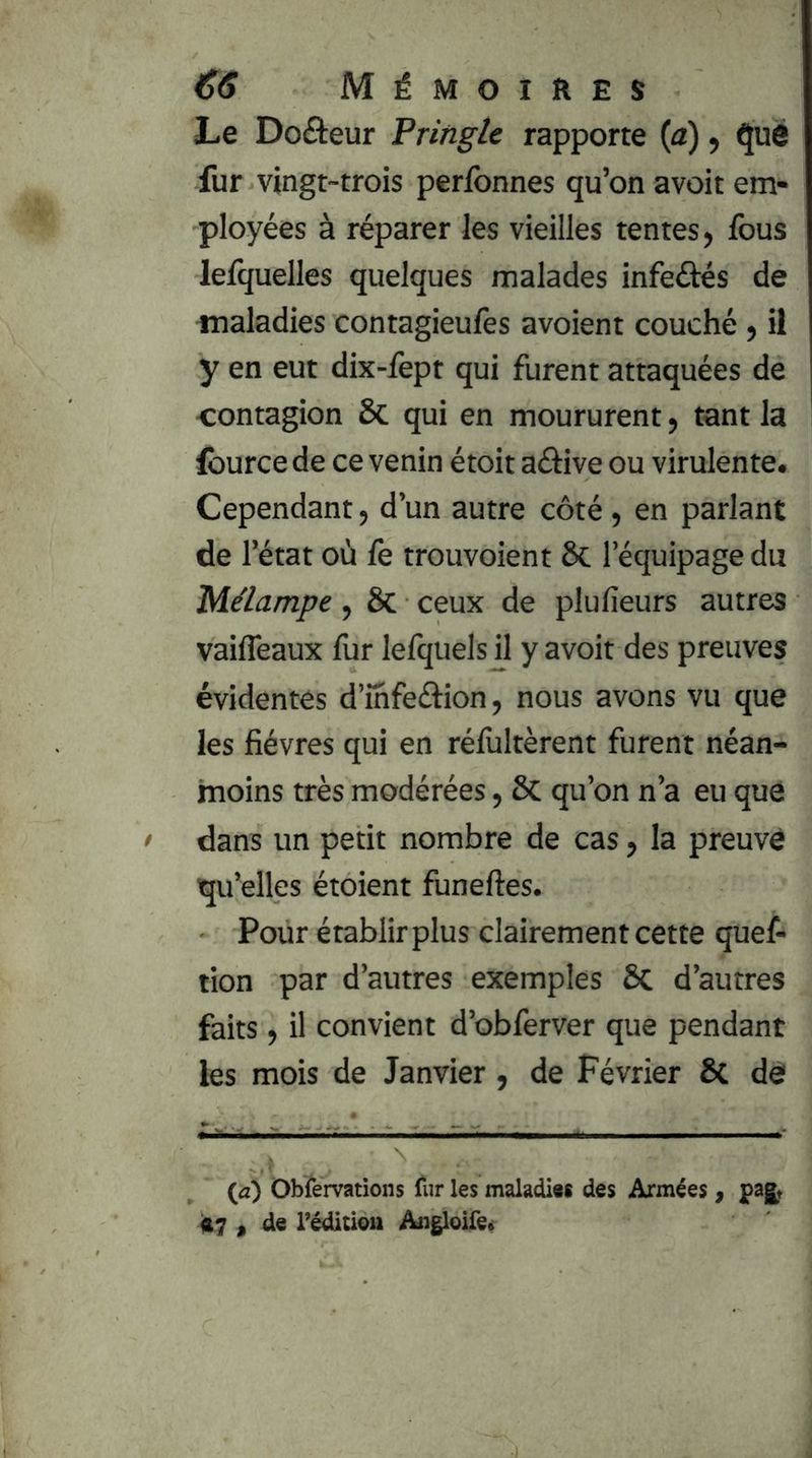 Le Doâeur Pringie rapporte (a), ^ué fur vingt-trois perfonnes qu’on avoit em- ployées à réparer les vieilles tentes, fous lefquelles quelques malades infeéiés de maladies contagieulès avoient couché , il y en eut dix-fept qui furent attaquées de contagion ôc qui en moururent, tant la Iburce de ce venin étoit aélive ou virulente. Cependant, d’un autre côté , en parlant de 1 ’état où fe trouvoient ôc l’équipage du Mélampe, ôc ceux de plufieurs autres vaiffeaux fur lelquels il y avoit des preuves évidentes d’ihfeftion, nous avons vu que les fièvres qui en rélùltèrent furent néan- moins très modérées, ôc qu’on n’a eu que dans un petit nombre de cas, la preuve qu’elles étoient funeftes. Pour établir plus clairement cette quef- tion par d’autres exemples Sc d’autres faits, il convient d’obferver que pendant les mois de Janvier, de Février & de {d) Obfervations fur les maladi«8 des Années, pagt 47 f de rédlcioii Angloife»
