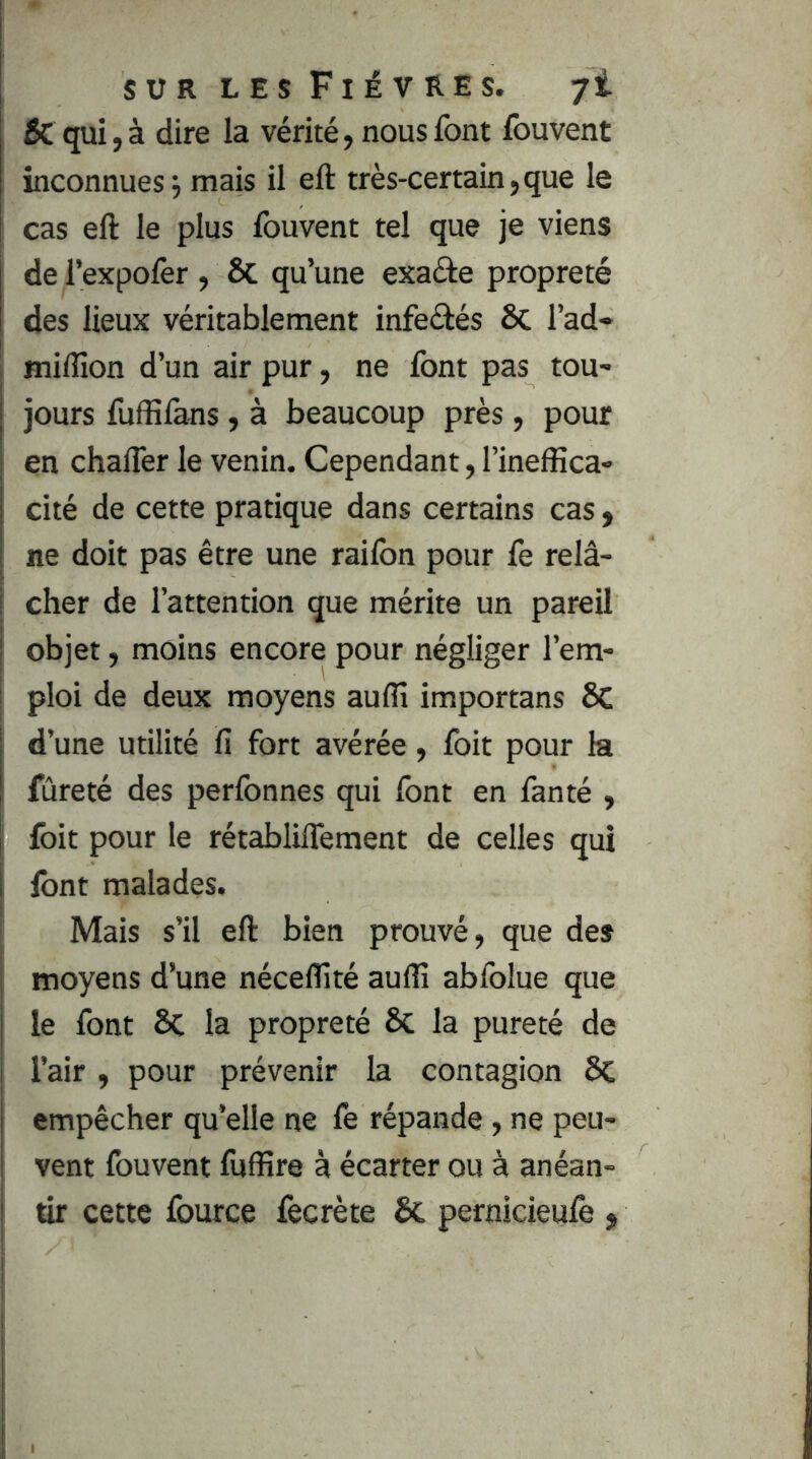 SUR L E S F I É V R E S. / t 6c qui, à dire la vérité ^ nous font Ibuvent inconnues; mais il eft très-certain,que le cas eft le plus fouvent tel que je viens de l’expofer , 6c qu’une exacfte propreté des lieux véritablement infeâés ôc l’ad* miffion d’un air pur, ne font pas tou- jours fuffifans, à beaucoup près, pour en chafler le venin. Cependant, l’ineffica- cité de cette pratique dans certains cas, ne doit pas être une raifon pour fe relâ- I cher de l’attention que mérite un pareil j objet, moins encore pour négliger l’em- I ploi de deux moyens auffi importuns 6c d’une utilité li fort avérée, foit pour la fûreté des perfonnes qui font en fanté , foit pour le rétabliflèment de celles qui j font malades. ; Mais s’il eft bien prouvé, que des I moyens d’une néceffité auffi abfolue que j le font Sc la propreté 6c la pureté de i l’air , pour prévenir la contagion ÔC I empêcher qu’elle ne fe répande, ne peu- I vent fouvent fuffire à écarter ou à anéan- j tir cette fource fecrète 6c pernicieuiê »