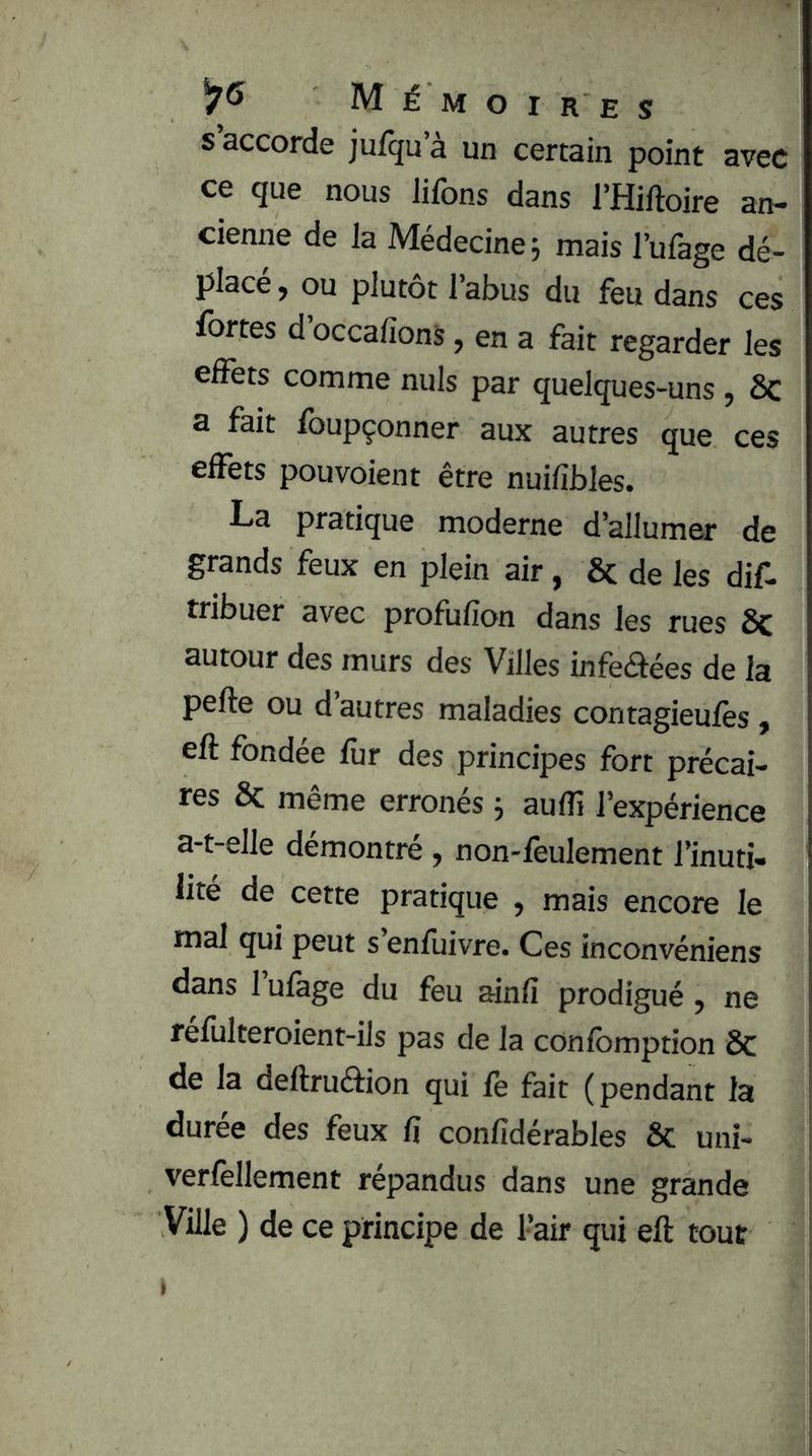 s’accorde jufqu’à un certain point avec ce que nous liions dans l’Hiftoire an- cienne de la Médecine \ mais l’ufàge dé- placé, ou plutôt l’abus du feu dans ces fortes d occafions, en a fait regarder les effets comme nuis par quelques-uns , Sc a fait ibupçonner aux autres que ces effets pouvoient être nuifibles. La pratique moderne d’allumer de grands feux en plein air, & de les dif- tribuer avec profufion dans les rues Sc autour des murs des Villes infeaées de la pelle ou d autres maladies contagieulès, eft fondée lur des principes fort précai- res ôc même erronés ; aulîi l’expérience a-t-elle démontré , non-feulement l’inuti- lité de cette pratique , mais encore le mal qui peut s’enfuivre. Ces inconvéniens dans 1 ulage du feu ainlî prodigué , ne réliilteroient-ils pas de la conlbmption Sc de la deftruâion qui le fait (pendant la durée des feux fi confidérables Sc uni- verfellement répandus dans une grande Ville ) de ce principe de l’air qui eft tout