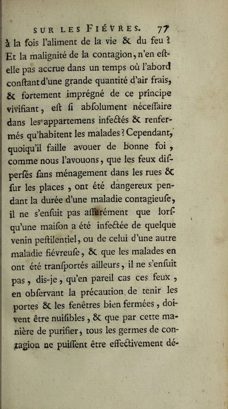 à la fois l’aliment de la vie & du feu l Et la malignité de la contagion,n’en eft- elle pas accrue dans un temps où l’abord confiant d’une grande quantité d’air frais, & fortement imprégné de ce principe vivifiant, ell fi abfolument néceffaire j dans les'appartemens infeélés ÔC renfer- més qu’habitent les malades ? Cependant, quoiqu’il faille avouer de bonne foi , comme nous l’avouons, que les feux dif- perfés fans ménagement dans les rues ÔC fur les places , ont été dangereux pen- I dant la durée d’une maladie contagieufe, j il ne s’enfuit pas afllrément que lorf ! qu’une maifon a été infeâée de quelque I venin peftilentiel, ou de celui d’une autre I maladie fiévreufe, ÔC que les malades en i ont été tranfportés ailleurs, il ne s’enfuit I pas , dis-je, qu’en pareil cas ces feux , I en oblèrvant la précaution, de tenir les I portes Sc les fenêtres bien fermées, doi- I vent être nuifibles, ôc que par cette ma- nière de purifier, tous les germes de con- itagion ne puiffent être elFeélivement dé-