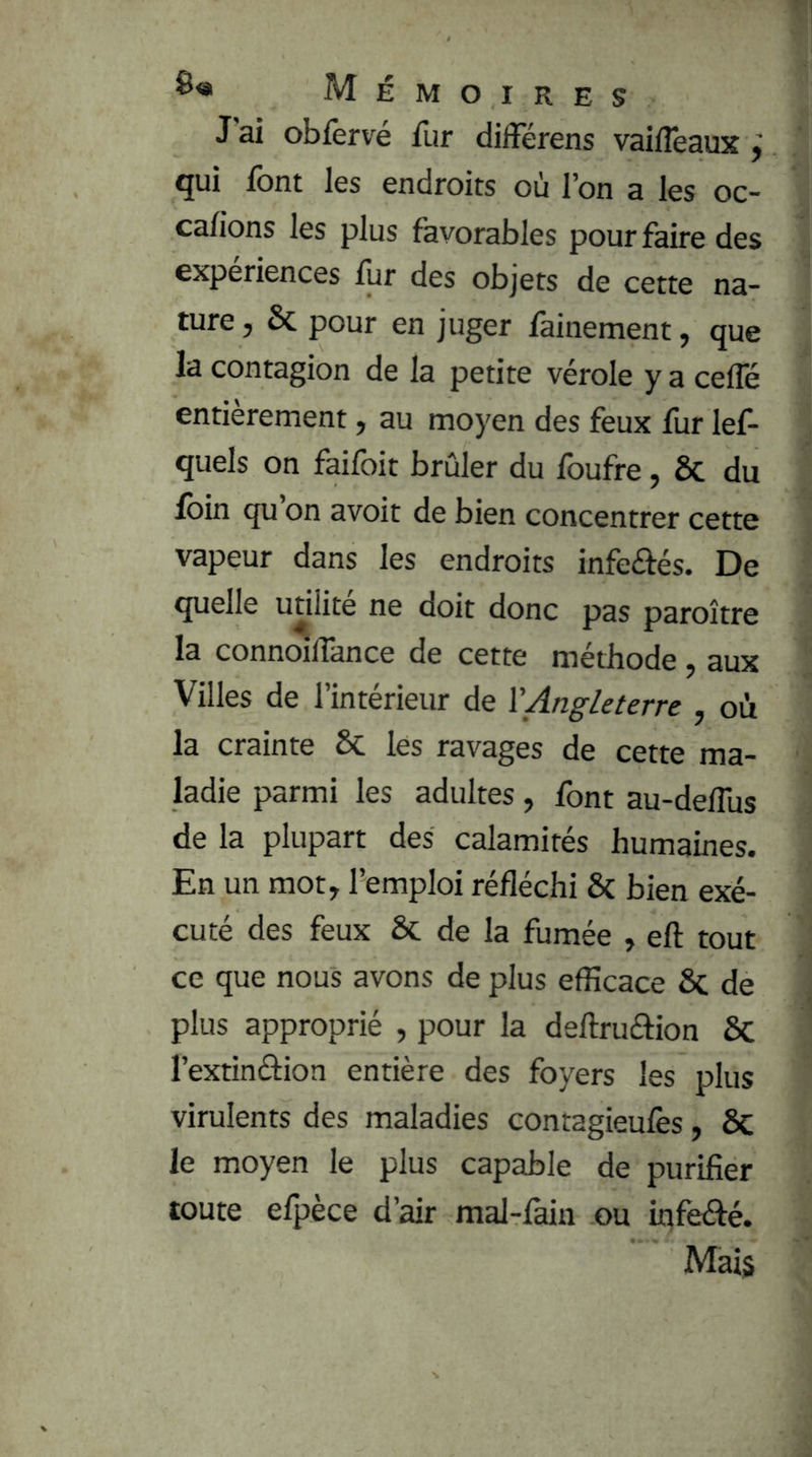 J ai obfèrvé fur différens vaiflêaux ÿ qui font les endroits où l’on a les oc- cafions les plus favorables pour faire des expériences lur des objets de cette na- ture , 6c pour en juger fainement, que la contagion de la petite vérole y a cefle entièrement, au moyen des feux fur lef- quels on faifoit brûler du foufre, ôc du foin qu on avoir de bien concentrer cette vapeur dans les endroits infeftés. De quelle utilité ne doit donc pas paroître la connoilTance de cette méthode, aux Villes de l’intérieur de \'Angleterre , où la crainte 6c les ravages de cette ma- ladie parmi les adultes, font au-deflus de la plupart des calamités humaines. En un mot, l’emploi réfléchi 6c bien exé- cuté des feux 6c de la fumée , efl: tout ce que nous avons de plus efficace 6c de plus approprié , pour la deftruâion 6c l’extinétion entière des foyers les plus virulents des maladies contagieufes, 6c le moyen le plus capable de purifier toute efpèce d’air mal-fain ou infeAé. Mais