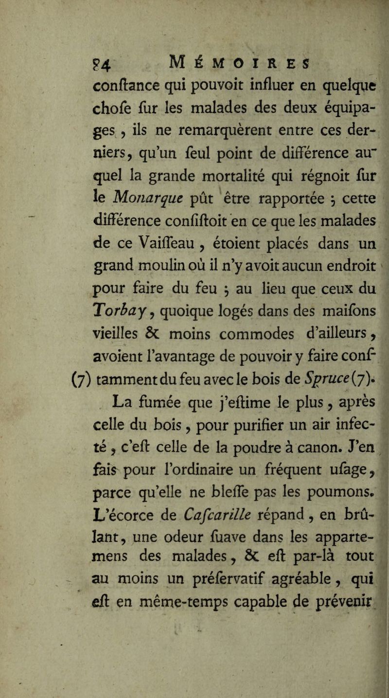 conftance qui pouvoir influer en quelque chofe fur les malades des deux équipa- ges , ils ne remarquèrent entre ces der- niers, qu’un feul point de différence au“ quel la grande mortalité qui régnoit fur le Monarque pût être rapportée \ cette différence confiftoit en ce que les malades de ce Vaifleau , étoient placés dans un grand moulin où il n’y avoit aucun endroit pour faire du feu j au lieu que ceux du Torbay, quoique logés dans des maifons vieilles Sc moins commodes d’ailleurs, avoient l’avantage de pouvoir y faire conff (7) tammentdufeuavecle bois de Spruce{j). La fumée que j’eftime le plus, après celle du bois, pour purifier un air infec- té , c’efl: celle de la poudre à canon. J’en fais pour l’ordinaire un fréquent ufage, parce qu’elle ne bleffe pas les poumons. L’écorce de Cafcarille répand, en brû- lant, une odeur fuave dans les apparte- mens des malades, 8c eft par-là tout au moins un préfèrvatif agréable, qui eft en même-temps capable de prévenir