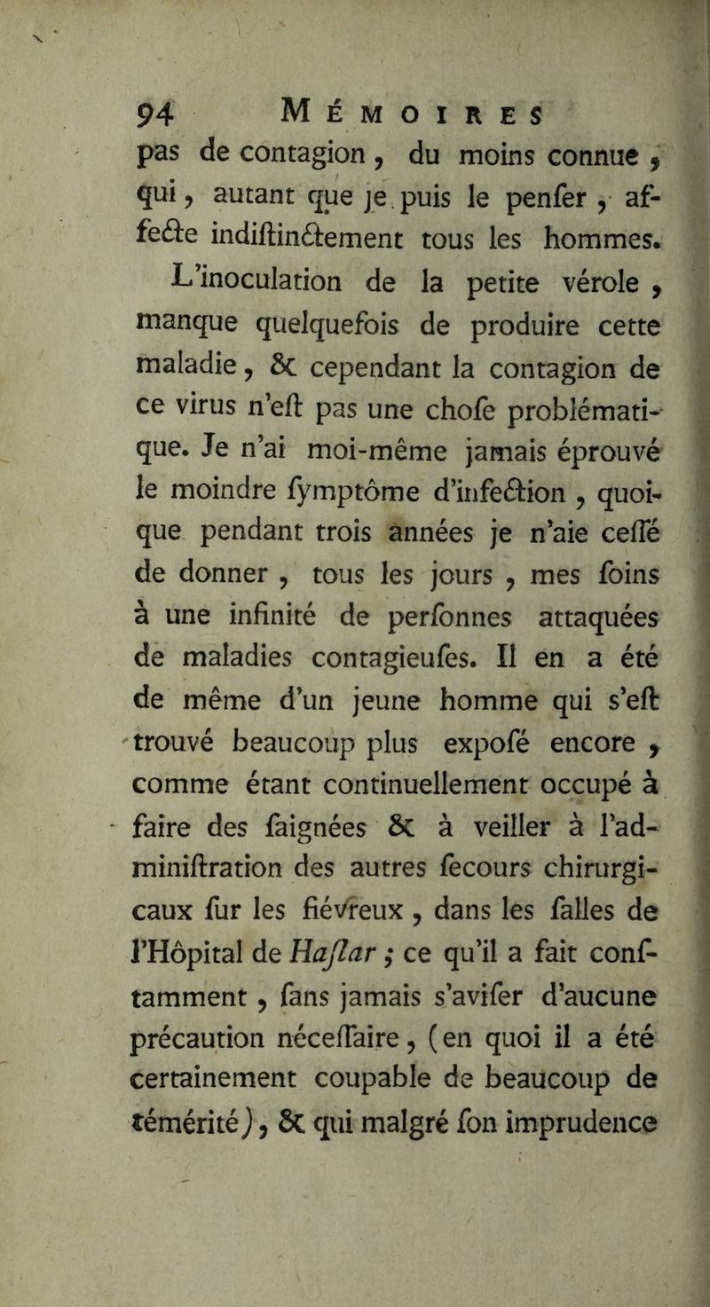 pas de contagion, du moins connue y qui, autant que je puis le penfer , af- feâe indiftinftement tous les hommes. L’inoculation de la petite vérole ) manque quelquefois de produire cette maladie, ôc cependant la contagion de ce virus n’eft pas une choie problémati- que. Je n’ai moi-même jamais éprouvé le moindre fymptôme d’infeétion , quoi- que pendant trois années je n’aie cefle de donner , tous les jours , mes foins à une infinité de perfonnes attaquées de maladies contagieufes. Il en a été de même d’un jeune homme qui s’eft trouvé beaucoup plus expofé encore , comme étant continuellement occupé à faire des làignées &: à veiller à l’ad- miniftration des autres fecours chirurgi- caux fur les fiévreux , dans les falles de l’Hôpital de Hajlar ; ce qu’il a fait conf- tamment, fans jamais s’avifer d’aucune précaution nécelTaire, ( en quoi il a été certainement coupable de beaucoup de témérité j, ÔC qui malgré fon imprudence