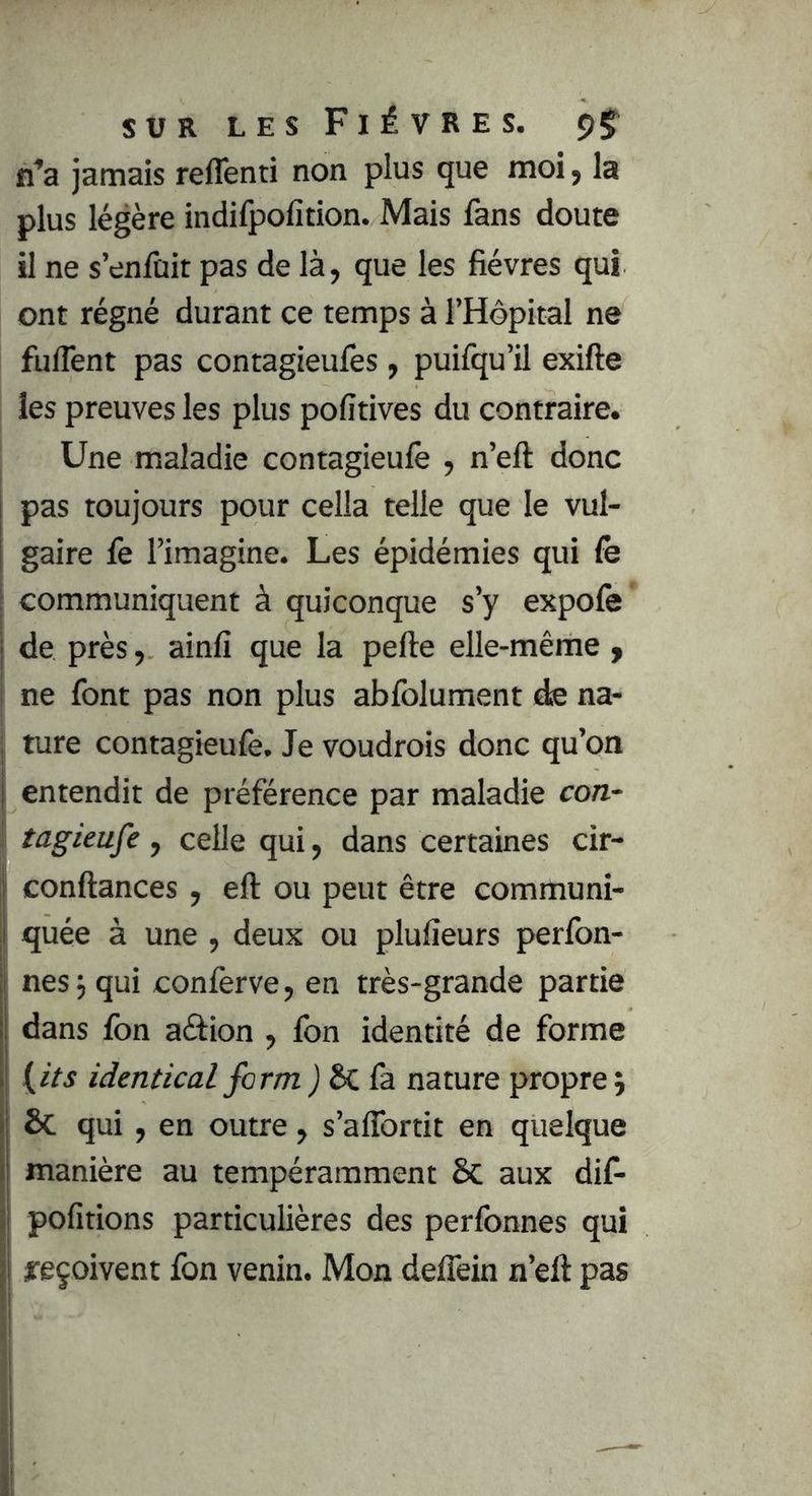 n^a jamais reflênti non plus que moi, la plus légère indifpofition. Mais fans doute il ne s’enfuit pas de là, que les fièvres qui ont régné durant ce temps à l’Hôpital ne fuflent pas contagieufes, puifqu’il exifte les preuves les plus pofitives du contraire. Une maladie contagieufe , n’eft donc pas toujours pour cella telle que le vul- gaire fe l’imagine. Les épidémies qui fe ; communiquent à quiconque s’y expofe j de près, ainfi que la perte elle-même , I ne font pas non plus abfolument de na- I ture contagieufe. Je voudrois donc qu’on I entendit de préférence par maladie con~ I tagieufe, celle qui, dans certaines cir- l! conrtances . ert ou ueut être communi- plulieurs perfon- nés j qui conferve, en très-grande partie I dans fon aéfion , fon identité de forme I {its identical form j Sc fa nature propre j & qui, en outre, s’aflbrtit en quelque manière au tempéramment ôc aux dif- j pofitions particulières des perfonnes qui i jreçoivent fon venin. Mon deflêin n’eft pas I