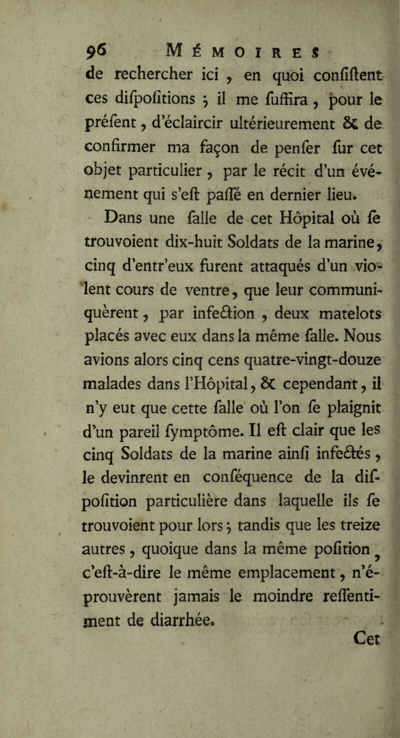 de rechercher ici , en quoi confiftent ces difpofitions j il me fufiîra, pour le préfent, d’éclaircir ultérieurement & de confirmer ma façon de penfer fur cet objet particulier , par le récit d’un évé- nement qui s’eft pafle en dernier lieu. Dans une falle de cet Hôpital où fe trouvoient dix-huit Soldats de la marine, cinq d’entr’eux furent attaqués d’un vio- lent cours de ventre, que leur communi- quèrent , par infeâion , deux matelots placés avec eux dans la même falle. Nous avions alors cinq cens quatre-vingt-douze malades dans l’Hôpital, 6c cependant, il n’y eut que cette falle où l’on fe plaignit d’un pareil fymptôme. Il efl: clair que les cinq Soldats de la marine ainfi infeélés, le devinrent en conféquence de la dif- pofition particulière dans laquelle ils fe trouvoient pour lors tandis que les treize autres, quoique dans la même pofition ^ c’eft-à-dire le même emplacement, n’é- prouvèrent jamais le moindre relTenti- ment de diarrhée. Cet