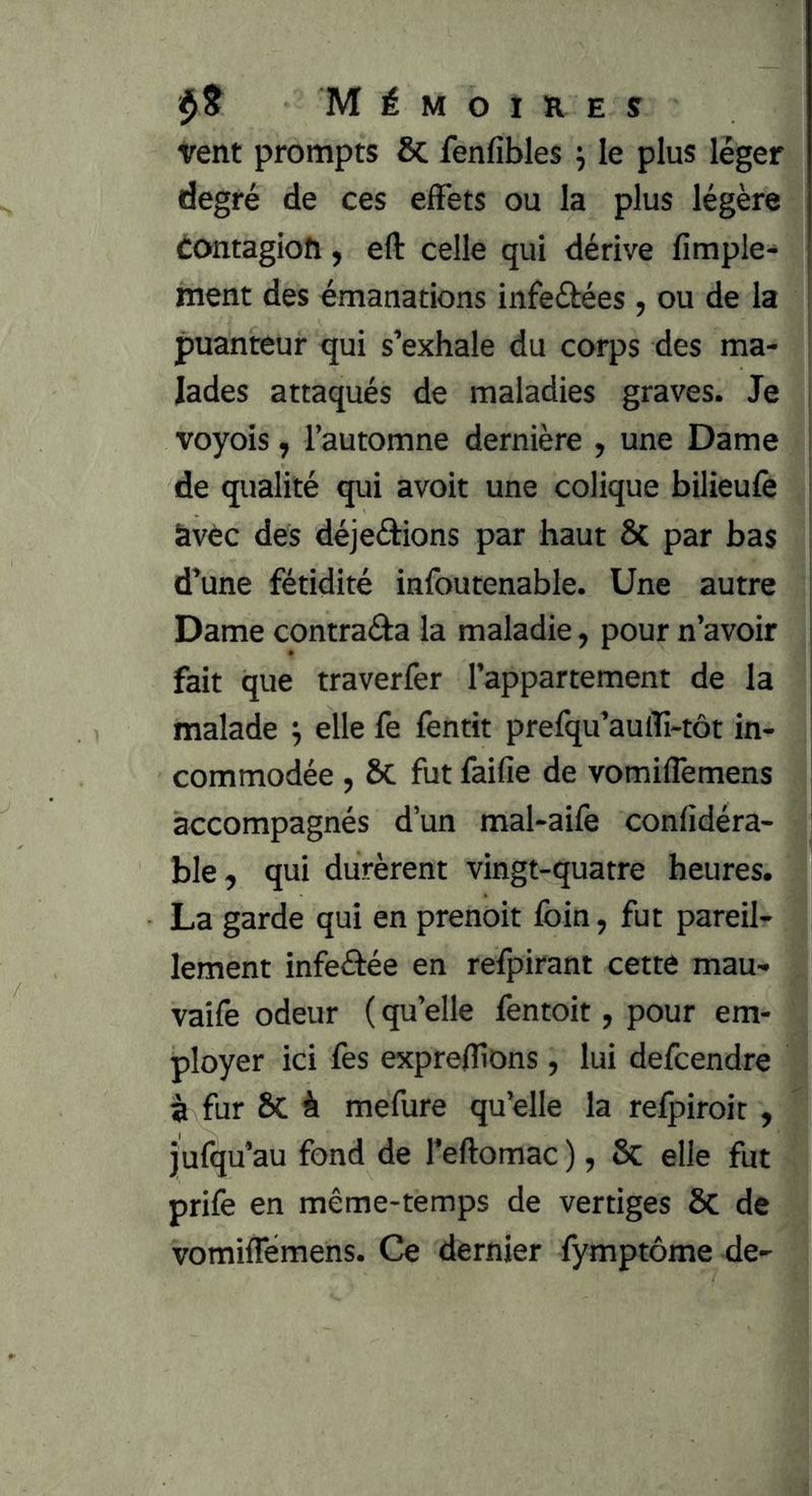 vent prompts & fenfibles j le plus léger degré de ces effets ou la plus légère èontagioh, eft celle qui dérive fimple- ment des émanations infeéfées, ou de la puanteur qui s’exhale du corps des ma- lades attaqués de maladies graves. Je voyois J l’automne dernière , une Dame de qualité qui avoit une colique bilieufe àvèc des déjeârions par haut ÔC par bas d’une fétidité infoutenable. Une autre Dame contraâa la maladie, pour n’avoir fait que traverfer l’appartement de la malade ^ elle fe fentit prefqu’aulîi-tôt in- commodée , Sc fut faifie de vomiffemens accompagnés d’un mal-aife confidéra- ble, qui durèrent vingt-quatre heures. La garde qui en prenoit foin, fut pareil- lement infeâée en refpirant cette mau- vaife odeur ( qu’elle fentoit, pour em- ployer ici fes exprefîlons, lui defcendre à fur ÔC à mefure qu’elle la refpiroit , jufqu’au fond de l’eftomac ) ? 6c elle fut prife en même-temps de vertiges ôc de vomiflemens. Ce dernier fymptôme de-