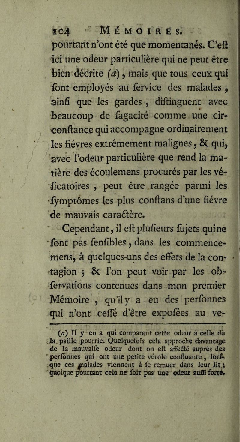 pourtant n’ont été que momentanés. O’eft ici une odeur particulière qui ne peut être bien décrite (a), mais que tous ceux qui font employés au fervice des malades , ainfi que les gardes , diftinguent avec beaucoup de fagacité comme une cir- conftance qui accompagne ordinairement les fièvres extrêmement malignes, Sc qui, avec l’odeur particulière que rend la ma- tière des écoulemens procurés par les vé- ficatoires , peut être rangée parmi les i fymprômes les plus conftans d’une fièvre de mauvais caraélère. Cependant, il eftplufieurs fiijets quine •font pas fenfibles, dans les commence- mens, à quelques-uns des eiFets de la con* • tagion j 8c l’on peut voir par les ob- forvations contenues dans mon premier Mémoire , qu’il y a eu des perfonnes qui n’ont cefle d’être expofées au ve- (æ) Il y en a qui comparent cette odeur à celle clè Ja paUle pourrie. Quelqurfoîs cela approche davantage de la mauvaife odeur dont on eft aftèfté auprès des ' perfonnes qui ont une petite vérole confluente , lorf** que ces malades viennent à fe remuer dans leur lit,; ‘ quoique ^uriant cela ne foit pas une odeur auifi forcé»
