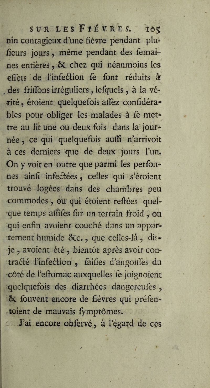 nin contagieux d’une fièvre pendant plu* fieurs jours, même pendant des (èmai- nes entières , ôc chez qui néanmoins les effets de l’infeélion fè font réduits à . des frifibns irréguliers, lefquels, à la vé- rité , étoient quelquefois alTez confidéra- i)les pour obliger les malades à fe met- tre au lit une ou deux fois dans la jour- née , ce qui quelquefois aufîi n’arrivoit à ces derniers que de deux jours l’un. On y voit en outre que parmi les perfon- nes ainfi infeélées, celles qui s’étoient trouvé logées dans des chambres peu commodes, ou qui étoient reliées quel- que temps affifes fur un terrain froid , ou qui enfin avoient couché dans un appar- tement humide Scc., que celles-là , dis- je , avoient été , bientôt après avoir con- traélé l’infeélion , faifîes d’angoifies du côté de l’eflomac auxquelles fe joignoient quelquefois des diarrhées dangereufès , I ôc fouvent encore de fièvres qui préfen- ! toient de mauvais lÿmptômes. J’ai encore obforvé, à l’égard de ces /
