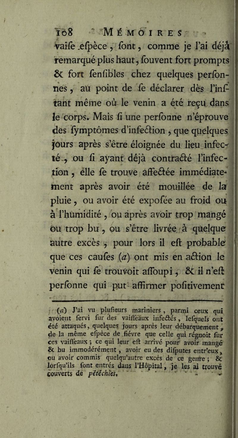vaife .e{pèce , font, comme je l’ai déjà remarqué plus haut, fouvent fort prompts & fort fenfibles chez quelques perfon- nes, aü point de fe déclarer dès l’inf- tant même où le venin a été reçu dans le corps. Mais fi une perfonne n’éprouve des fymptômes d’infeétion , que quelques, jours après s’être éloignée du lieu infec-^ té-, ou fi ayant déjà contrafté l’infec- tion , elle fe trouve affeâée immédiate- ment après avoir été mouillée de la pluie, ou avoir été expofée au froid ou à l’humidité , ou après avoir trop mangé Ou trop bu, ou s’être livrée à quelque autre excès , pour lors il eft probable que ces caufes (a) ont mis en aélion le venin qui le trouvoit aflbupi, & il n’eft perfonne qui put- affirmer pofitivement (tz) J’ai vu plufieurs mariniers, parmi ceux qui avoient fervi fur des vaifleâux iiifeftés, lefquels ont été attaqués, quelques jours après leur débarquement, de la même efpèce de . fièvre que celle qui réguoit fur ces vaifleaux ; ce qui leur eft arrivé pour avoir mangé & bu immodérément, avoir eu des difputes entr’eux ^ ou avoir commis quelqu’autre excès de ce genre ; & lorfqu’ils font entrés dans l’Hôpital, je les ai trouve Rouverts de pétêchiest • * > ^ ^