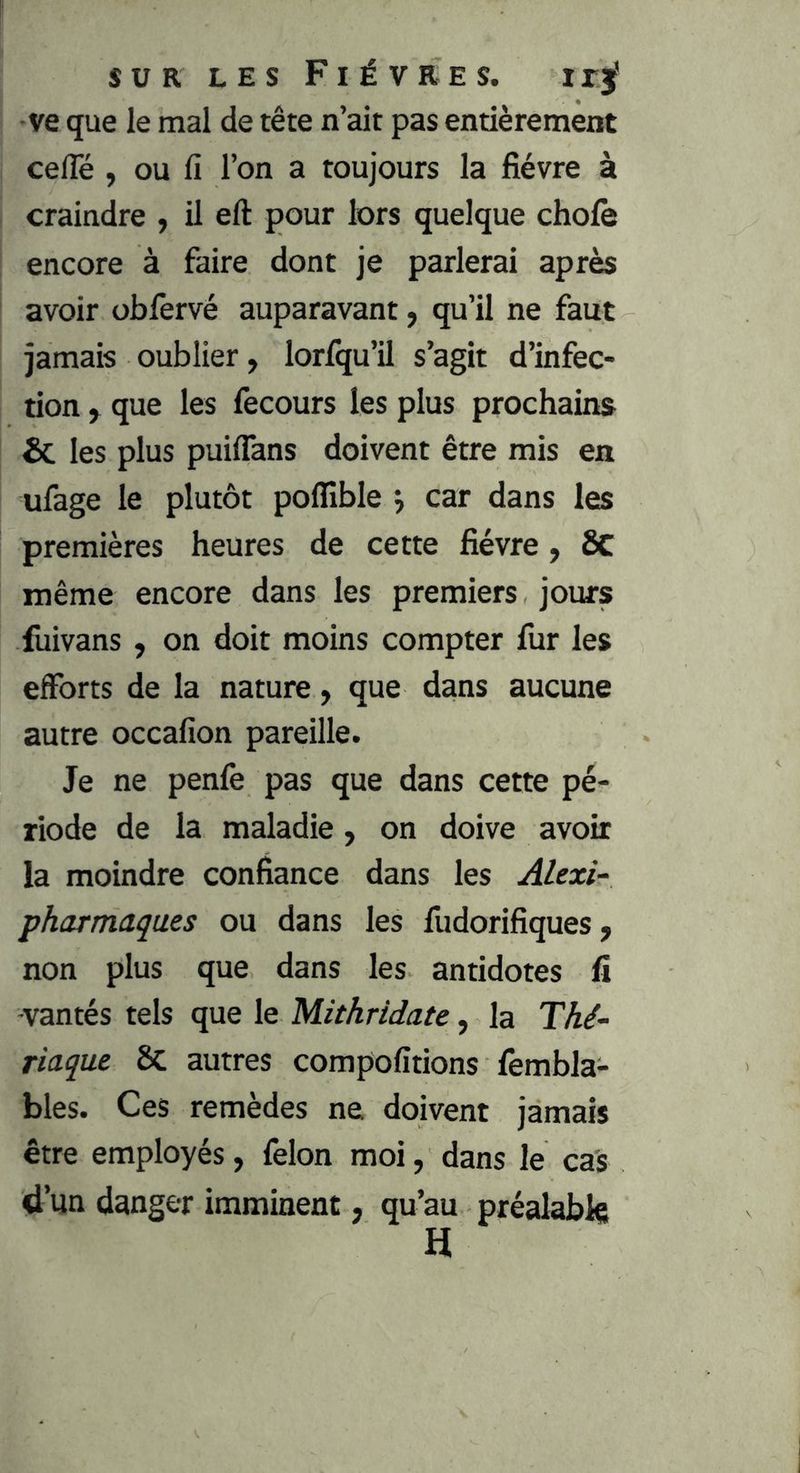 SUR LES Fièvres. i r j* ve que le mal de tête n’ait pas entièrement ceiTé , ou fi l’on a toujours la fièvre à craindre , il eft pour lors quelque choie encore à faire dont je parlerai après avoir obfervé auparavant, qu’il ne faut jamais oublier, lorlqu’il s’agit d’infec- tion , que les fecours les plus prochains & les plus puiflans doivent être mis en ufage le plutôt poflible j car dans les premières heures de cette fièvre, SC même encore dans les premiers jours fuivans , on doit moins compter fur les efforts de la nature, que dans aucune autre occafion pareille. Je ne penfe pas que dans cette pé- riode de la maladie, on doive avoir la moindre confiance dans les Alexis pharmaques ou dans les fudorifiques, non plus que dans les antidotes fi -vantés tels que le Mithridate, la Thé- riaque 8c autres compofitions fembla- bles. Ces remèdes ne doivent jamais être employés, félon moi, dans le cas d’un danger imminent, qu’au préalable H