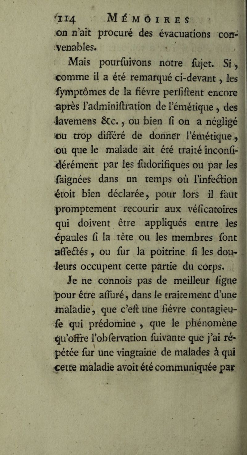 on n’ait procuré des évacuations con- venables. Mais pourfuivons notre fujet. Si , comme il a été remarqué ci-devant, les fymptômes de la fièvre perfiftent encore après l’adminiftration de l’émétique, des -lavemens Sec., ou bien fi on a négligé ou trop différé de donner l’émétique, ou que le malade ait été traité inconfi- dérément par les fudorifiques ou par les faignées dans un temps où l’infedion étoit bien déclarée, pour lors il faut promptement recourir aux véficatoires qui doivent être appliqués entre les épaules fi la tête ou les membres font affeftés, ou fur la poitrine fi les dou- leurs occupent cette partie du corps. Je ne connois pas de meilleur figne pour être affuré, dans le traitement d’une maladie, que c’eft une fièvre contagieu- fe qui prédomine , que le phénomène qu’oïfre l’obfervation fuivante que j’ai ré- pétée fur une vingtaine de malades à qui cette maladie avoit été communiquée par